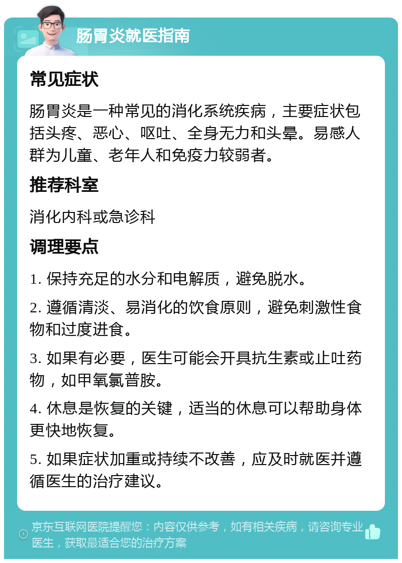 肠胃炎就医指南 常见症状 肠胃炎是一种常见的消化系统疾病，主要症状包括头疼、恶心、呕吐、全身无力和头晕。易感人群为儿童、老年人和免疫力较弱者。 推荐科室 消化内科或急诊科 调理要点 1. 保持充足的水分和电解质，避免脱水。 2. 遵循清淡、易消化的饮食原则，避免刺激性食物和过度进食。 3. 如果有必要，医生可能会开具抗生素或止吐药物，如甲氧氯普胺。 4. 休息是恢复的关键，适当的休息可以帮助身体更快地恢复。 5. 如果症状加重或持续不改善，应及时就医并遵循医生的治疗建议。