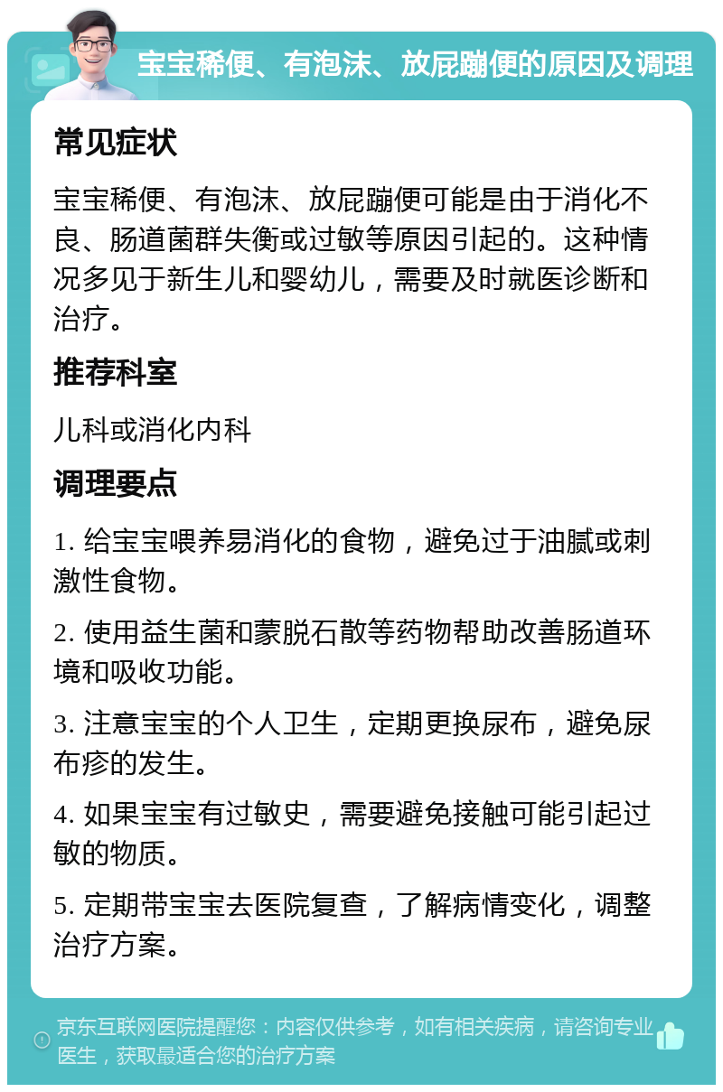 宝宝稀便、有泡沫、放屁蹦便的原因及调理 常见症状 宝宝稀便、有泡沫、放屁蹦便可能是由于消化不良、肠道菌群失衡或过敏等原因引起的。这种情况多见于新生儿和婴幼儿，需要及时就医诊断和治疗。 推荐科室 儿科或消化内科 调理要点 1. 给宝宝喂养易消化的食物，避免过于油腻或刺激性食物。 2. 使用益生菌和蒙脱石散等药物帮助改善肠道环境和吸收功能。 3. 注意宝宝的个人卫生，定期更换尿布，避免尿布疹的发生。 4. 如果宝宝有过敏史，需要避免接触可能引起过敏的物质。 5. 定期带宝宝去医院复查，了解病情变化，调整治疗方案。