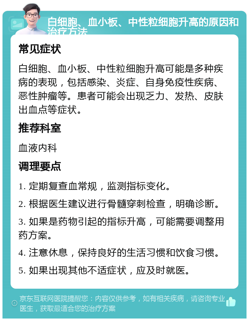 白细胞、血小板、中性粒细胞升高的原因和治疗方法 常见症状 白细胞、血小板、中性粒细胞升高可能是多种疾病的表现，包括感染、炎症、自身免疫性疾病、恶性肿瘤等。患者可能会出现乏力、发热、皮肤出血点等症状。 推荐科室 血液内科 调理要点 1. 定期复查血常规，监测指标变化。 2. 根据医生建议进行骨髓穿刺检查，明确诊断。 3. 如果是药物引起的指标升高，可能需要调整用药方案。 4. 注意休息，保持良好的生活习惯和饮食习惯。 5. 如果出现其他不适症状，应及时就医。