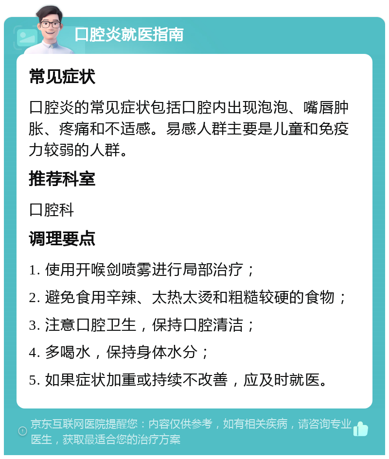 口腔炎就医指南 常见症状 口腔炎的常见症状包括口腔内出现泡泡、嘴唇肿胀、疼痛和不适感。易感人群主要是儿童和免疫力较弱的人群。 推荐科室 口腔科 调理要点 1. 使用开喉剑喷雾进行局部治疗； 2. 避免食用辛辣、太热太烫和粗糙较硬的食物； 3. 注意口腔卫生，保持口腔清洁； 4. 多喝水，保持身体水分； 5. 如果症状加重或持续不改善，应及时就医。