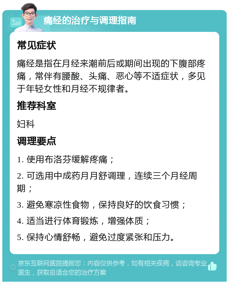 痛经的治疗与调理指南 常见症状 痛经是指在月经来潮前后或期间出现的下腹部疼痛，常伴有腰酸、头痛、恶心等不适症状，多见于年轻女性和月经不规律者。 推荐科室 妇科 调理要点 1. 使用布洛芬缓解疼痛； 2. 可选用中成药月月舒调理，连续三个月经周期； 3. 避免寒凉性食物，保持良好的饮食习惯； 4. 适当进行体育锻炼，增强体质； 5. 保持心情舒畅，避免过度紧张和压力。