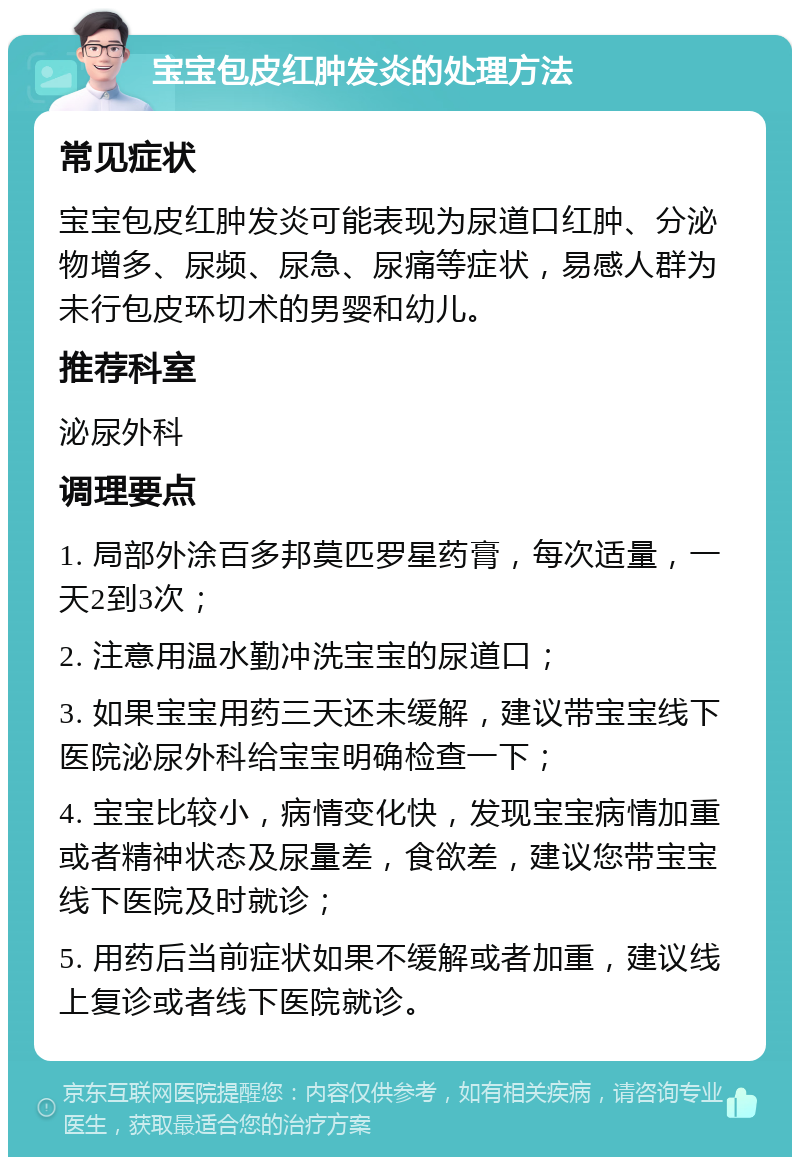 宝宝包皮红肿发炎的处理方法 常见症状 宝宝包皮红肿发炎可能表现为尿道口红肿、分泌物增多、尿频、尿急、尿痛等症状，易感人群为未行包皮环切术的男婴和幼儿。 推荐科室 泌尿外科 调理要点 1. 局部外涂百多邦莫匹罗星药膏，每次适量，一天2到3次； 2. 注意用温水勤冲洗宝宝的尿道口； 3. 如果宝宝用药三天还未缓解，建议带宝宝线下医院泌尿外科给宝宝明确检查一下； 4. 宝宝比较小，病情变化快，发现宝宝病情加重或者精神状态及尿量差，食欲差，建议您带宝宝线下医院及时就诊； 5. 用药后当前症状如果不缓解或者加重，建议线上复诊或者线下医院就诊。