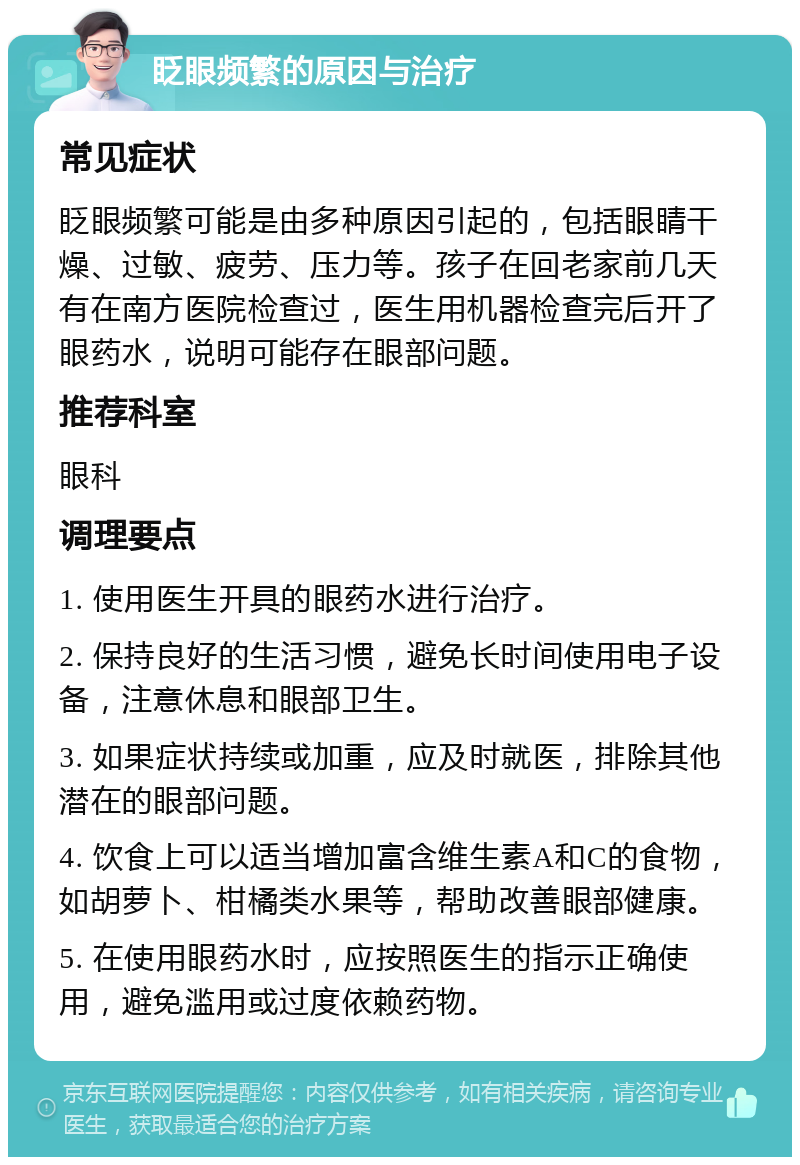 眨眼频繁的原因与治疗 常见症状 眨眼频繁可能是由多种原因引起的，包括眼睛干燥、过敏、疲劳、压力等。孩子在回老家前几天有在南方医院检查过，医生用机器检查完后开了眼药水，说明可能存在眼部问题。 推荐科室 眼科 调理要点 1. 使用医生开具的眼药水进行治疗。 2. 保持良好的生活习惯，避免长时间使用电子设备，注意休息和眼部卫生。 3. 如果症状持续或加重，应及时就医，排除其他潜在的眼部问题。 4. 饮食上可以适当增加富含维生素A和C的食物，如胡萝卜、柑橘类水果等，帮助改善眼部健康。 5. 在使用眼药水时，应按照医生的指示正确使用，避免滥用或过度依赖药物。