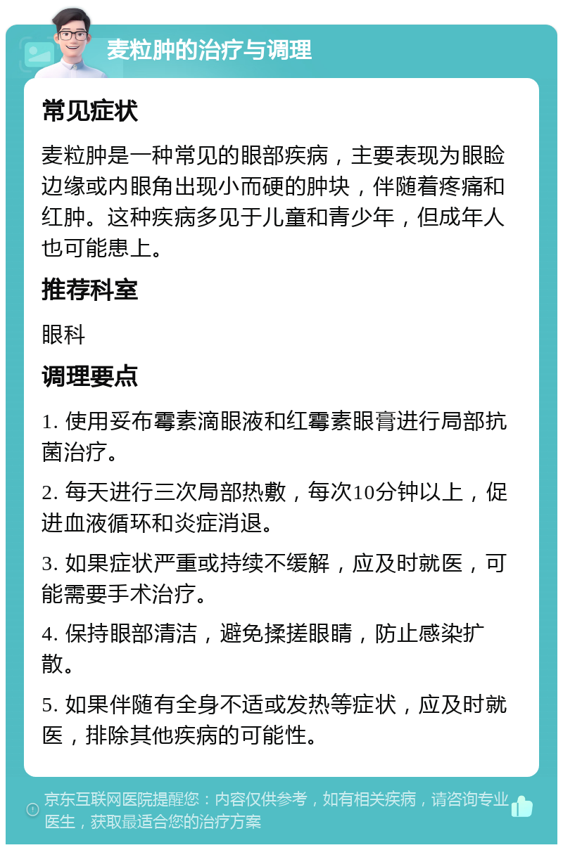 麦粒肿的治疗与调理 常见症状 麦粒肿是一种常见的眼部疾病，主要表现为眼睑边缘或内眼角出现小而硬的肿块，伴随着疼痛和红肿。这种疾病多见于儿童和青少年，但成年人也可能患上。 推荐科室 眼科 调理要点 1. 使用妥布霉素滴眼液和红霉素眼膏进行局部抗菌治疗。 2. 每天进行三次局部热敷，每次10分钟以上，促进血液循环和炎症消退。 3. 如果症状严重或持续不缓解，应及时就医，可能需要手术治疗。 4. 保持眼部清洁，避免揉搓眼睛，防止感染扩散。 5. 如果伴随有全身不适或发热等症状，应及时就医，排除其他疾病的可能性。