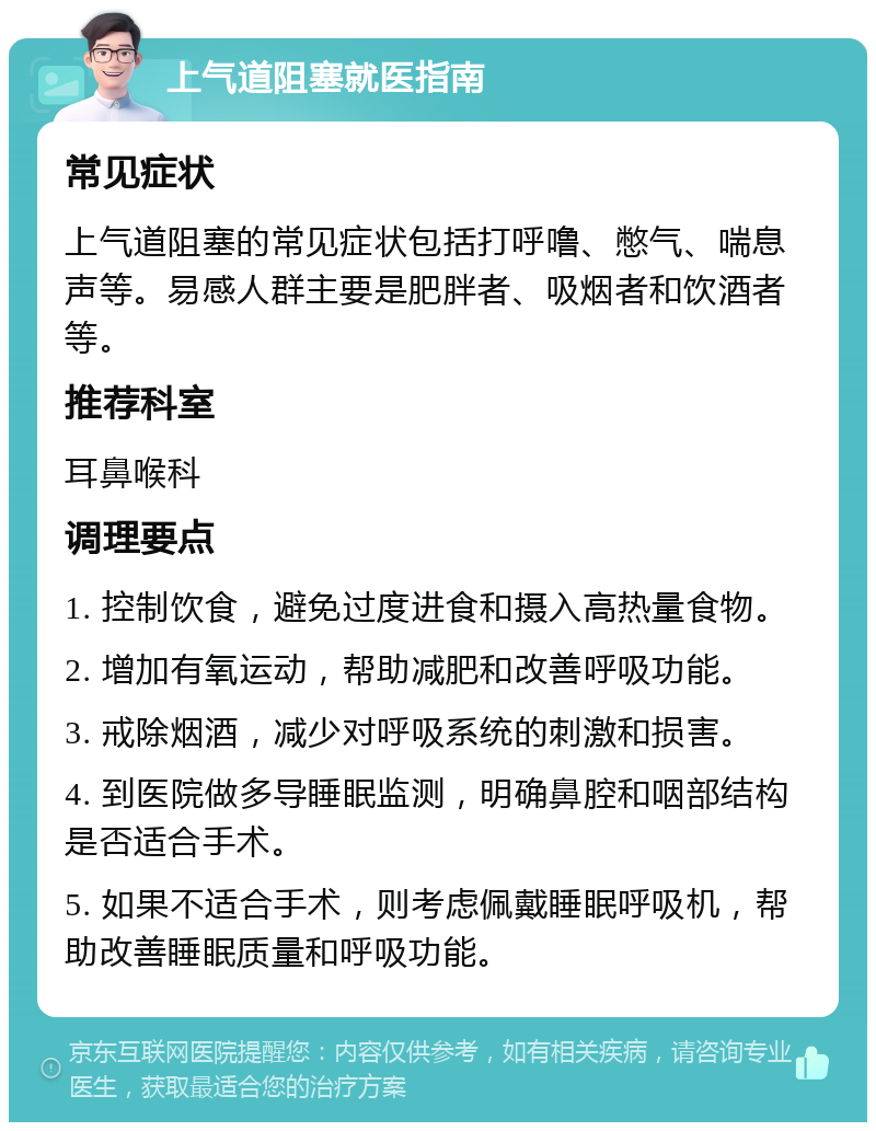 上气道阻塞就医指南 常见症状 上气道阻塞的常见症状包括打呼噜、憋气、喘息声等。易感人群主要是肥胖者、吸烟者和饮酒者等。 推荐科室 耳鼻喉科 调理要点 1. 控制饮食，避免过度进食和摄入高热量食物。 2. 增加有氧运动，帮助减肥和改善呼吸功能。 3. 戒除烟酒，减少对呼吸系统的刺激和损害。 4. 到医院做多导睡眠监测，明确鼻腔和咽部结构是否适合手术。 5. 如果不适合手术，则考虑佩戴睡眠呼吸机，帮助改善睡眠质量和呼吸功能。