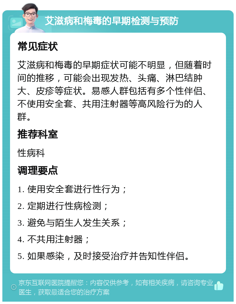 艾滋病和梅毒的早期检测与预防 常见症状 艾滋病和梅毒的早期症状可能不明显，但随着时间的推移，可能会出现发热、头痛、淋巴结肿大、皮疹等症状。易感人群包括有多个性伴侣、不使用安全套、共用注射器等高风险行为的人群。 推荐科室 性病科 调理要点 1. 使用安全套进行性行为； 2. 定期进行性病检测； 3. 避免与陌生人发生关系； 4. 不共用注射器； 5. 如果感染，及时接受治疗并告知性伴侣。