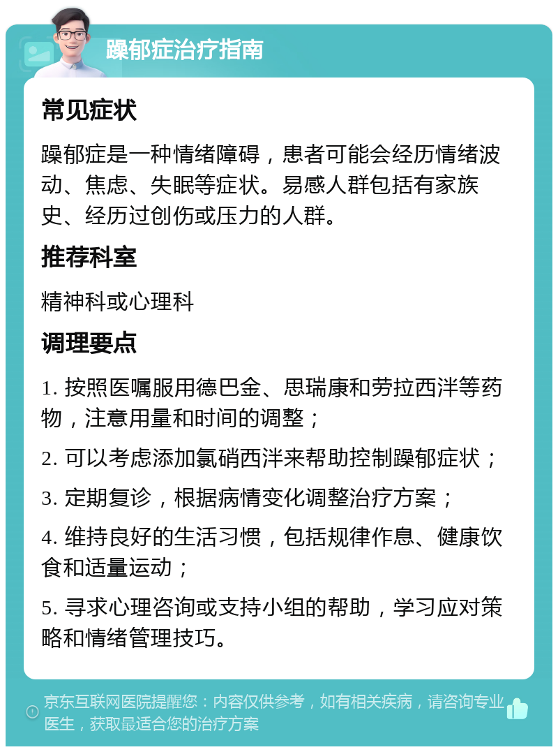 躁郁症治疗指南 常见症状 躁郁症是一种情绪障碍，患者可能会经历情绪波动、焦虑、失眠等症状。易感人群包括有家族史、经历过创伤或压力的人群。 推荐科室 精神科或心理科 调理要点 1. 按照医嘱服用德巴金、思瑞康和劳拉西泮等药物，注意用量和时间的调整； 2. 可以考虑添加氯硝西泮来帮助控制躁郁症状； 3. 定期复诊，根据病情变化调整治疗方案； 4. 维持良好的生活习惯，包括规律作息、健康饮食和适量运动； 5. 寻求心理咨询或支持小组的帮助，学习应对策略和情绪管理技巧。