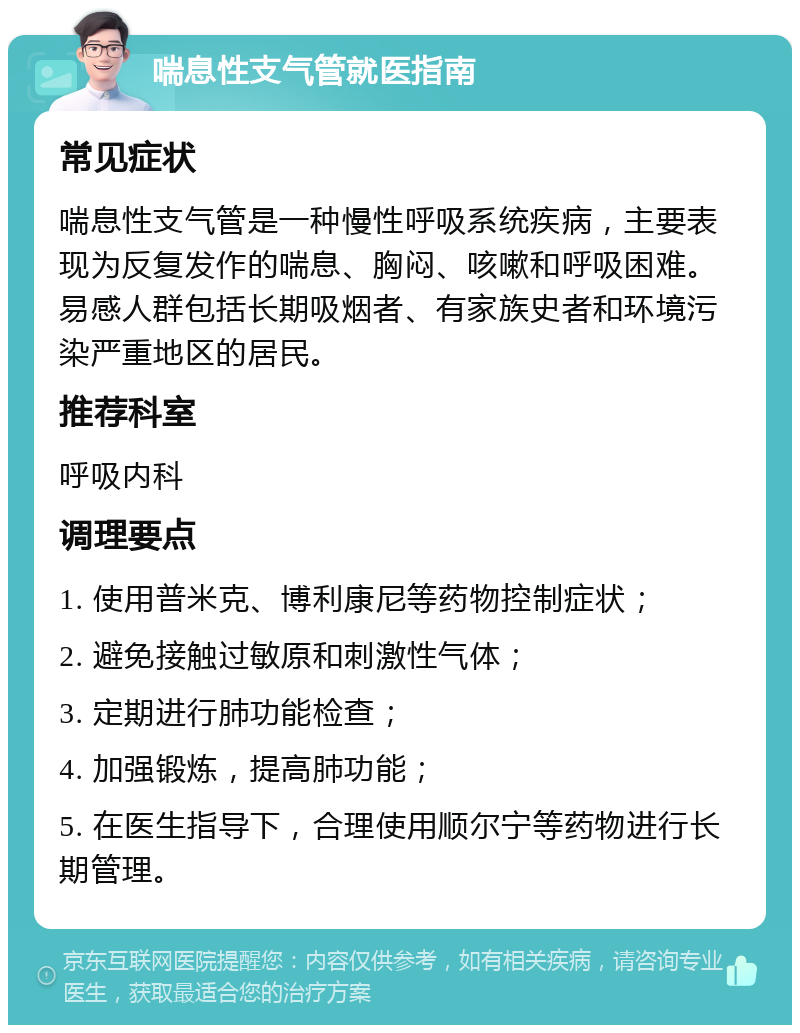 喘息性支气管就医指南 常见症状 喘息性支气管是一种慢性呼吸系统疾病，主要表现为反复发作的喘息、胸闷、咳嗽和呼吸困难。易感人群包括长期吸烟者、有家族史者和环境污染严重地区的居民。 推荐科室 呼吸内科 调理要点 1. 使用普米克、博利康尼等药物控制症状； 2. 避免接触过敏原和刺激性气体； 3. 定期进行肺功能检查； 4. 加强锻炼，提高肺功能； 5. 在医生指导下，合理使用顺尔宁等药物进行长期管理。