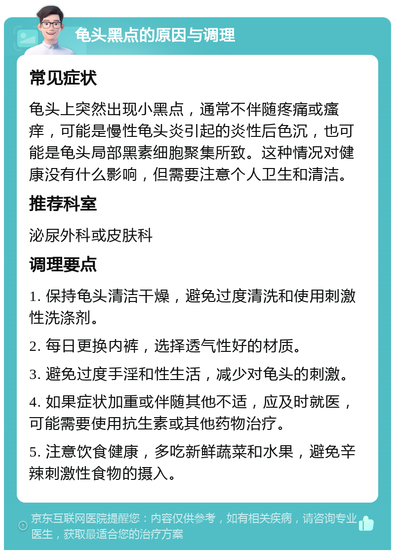 龟头黑点的原因与调理 常见症状 龟头上突然出现小黑点，通常不伴随疼痛或瘙痒，可能是慢性龟头炎引起的炎性后色沉，也可能是龟头局部黑素细胞聚集所致。这种情况对健康没有什么影响，但需要注意个人卫生和清洁。 推荐科室 泌尿外科或皮肤科 调理要点 1. 保持龟头清洁干燥，避免过度清洗和使用刺激性洗涤剂。 2. 每日更换内裤，选择透气性好的材质。 3. 避免过度手淫和性生活，减少对龟头的刺激。 4. 如果症状加重或伴随其他不适，应及时就医，可能需要使用抗生素或其他药物治疗。 5. 注意饮食健康，多吃新鲜蔬菜和水果，避免辛辣刺激性食物的摄入。