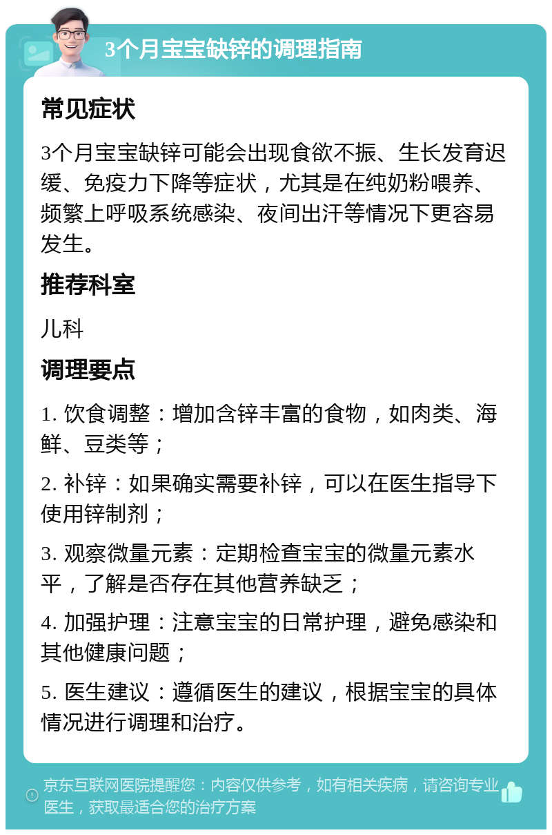 3个月宝宝缺锌的调理指南 常见症状 3个月宝宝缺锌可能会出现食欲不振、生长发育迟缓、免疫力下降等症状，尤其是在纯奶粉喂养、频繁上呼吸系统感染、夜间出汗等情况下更容易发生。 推荐科室 儿科 调理要点 1. 饮食调整：增加含锌丰富的食物，如肉类、海鲜、豆类等； 2. 补锌：如果确实需要补锌，可以在医生指导下使用锌制剂； 3. 观察微量元素：定期检查宝宝的微量元素水平，了解是否存在其他营养缺乏； 4. 加强护理：注意宝宝的日常护理，避免感染和其他健康问题； 5. 医生建议：遵循医生的建议，根据宝宝的具体情况进行调理和治疗。