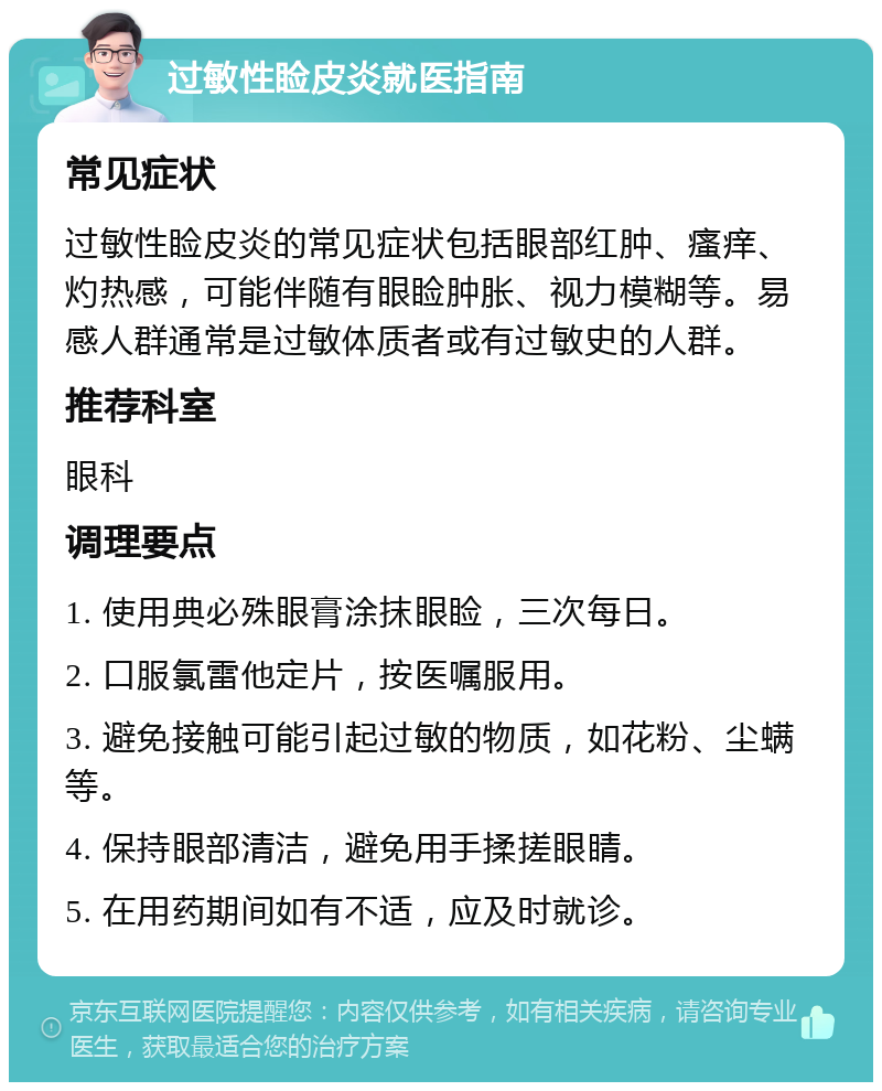 过敏性睑皮炎就医指南 常见症状 过敏性睑皮炎的常见症状包括眼部红肿、瘙痒、灼热感，可能伴随有眼睑肿胀、视力模糊等。易感人群通常是过敏体质者或有过敏史的人群。 推荐科室 眼科 调理要点 1. 使用典必殊眼膏涂抹眼睑，三次每日。 2. 口服氯雷他定片，按医嘱服用。 3. 避免接触可能引起过敏的物质，如花粉、尘螨等。 4. 保持眼部清洁，避免用手揉搓眼睛。 5. 在用药期间如有不适，应及时就诊。