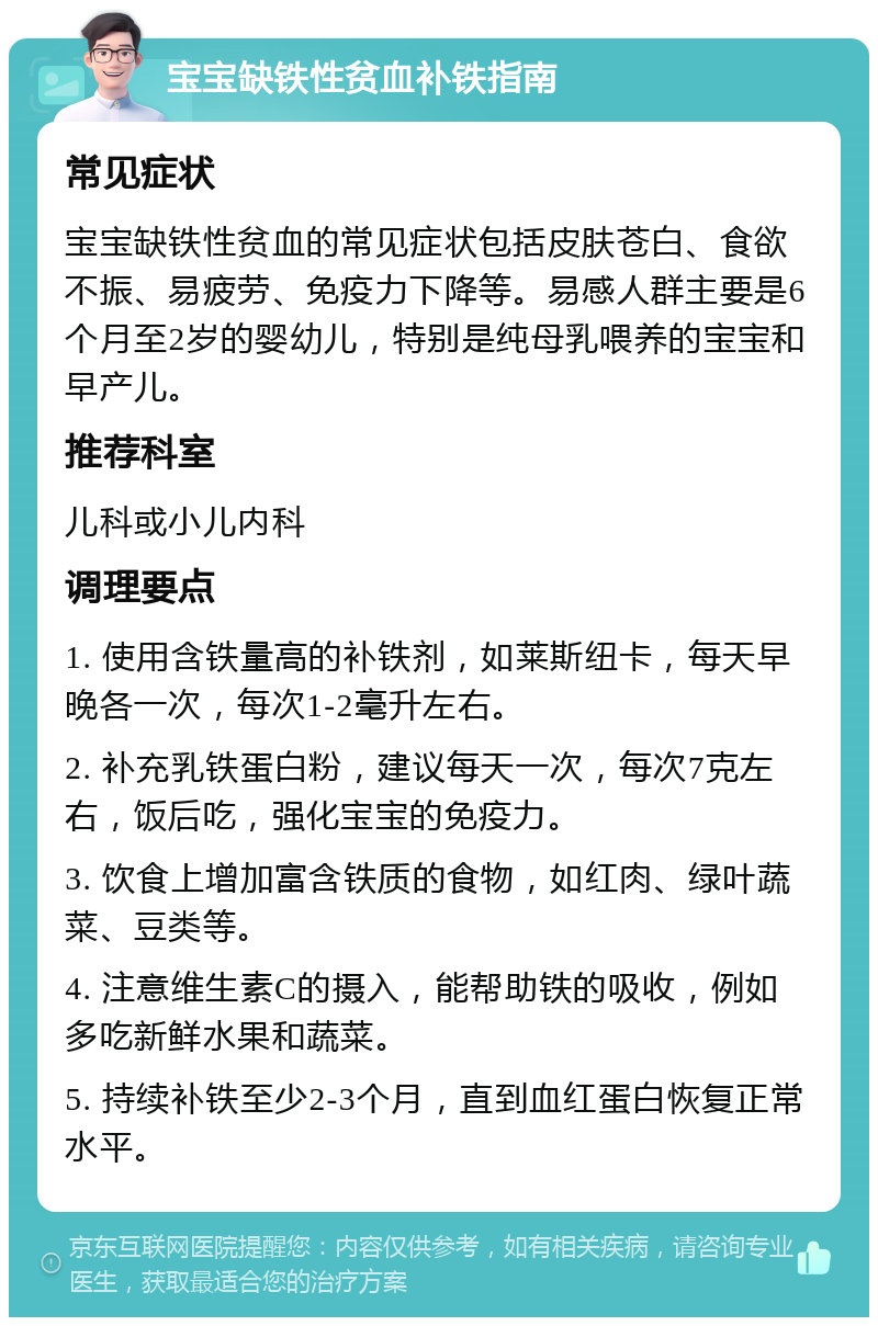 宝宝缺铁性贫血补铁指南 常见症状 宝宝缺铁性贫血的常见症状包括皮肤苍白、食欲不振、易疲劳、免疫力下降等。易感人群主要是6个月至2岁的婴幼儿，特别是纯母乳喂养的宝宝和早产儿。 推荐科室 儿科或小儿内科 调理要点 1. 使用含铁量高的补铁剂，如莱斯纽卡，每天早晚各一次，每次1-2毫升左右。 2. 补充乳铁蛋白粉，建议每天一次，每次7克左右，饭后吃，强化宝宝的免疫力。 3. 饮食上增加富含铁质的食物，如红肉、绿叶蔬菜、豆类等。 4. 注意维生素C的摄入，能帮助铁的吸收，例如多吃新鲜水果和蔬菜。 5. 持续补铁至少2-3个月，直到血红蛋白恢复正常水平。