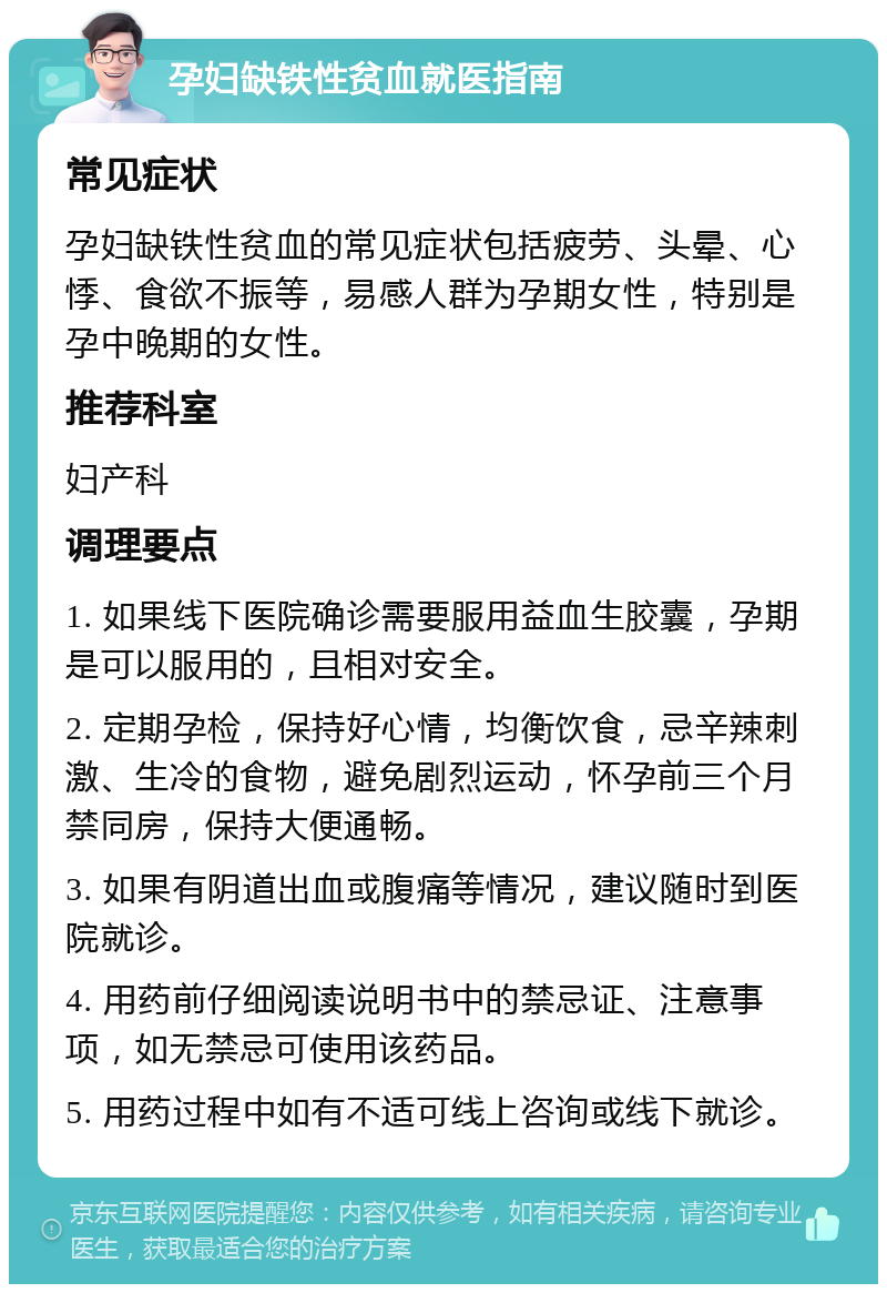 孕妇缺铁性贫血就医指南 常见症状 孕妇缺铁性贫血的常见症状包括疲劳、头晕、心悸、食欲不振等，易感人群为孕期女性，特别是孕中晚期的女性。 推荐科室 妇产科 调理要点 1. 如果线下医院确诊需要服用益血生胶囊，孕期是可以服用的，且相对安全。 2. 定期孕检，保持好心情，均衡饮食，忌辛辣刺激、生冷的食物，避免剧烈运动，怀孕前三个月禁同房，保持大便通畅。 3. 如果有阴道出血或腹痛等情况，建议随时到医院就诊。 4. 用药前仔细阅读说明书中的禁忌证、注意事项，如无禁忌可使用该药品。 5. 用药过程中如有不适可线上咨询或线下就诊。