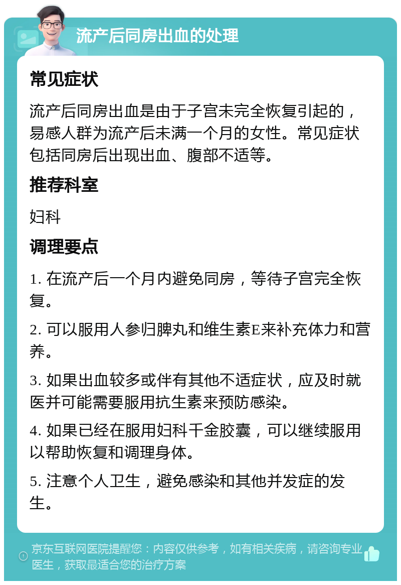 流产后同房出血的处理 常见症状 流产后同房出血是由于子宫未完全恢复引起的，易感人群为流产后未满一个月的女性。常见症状包括同房后出现出血、腹部不适等。 推荐科室 妇科 调理要点 1. 在流产后一个月内避免同房，等待子宫完全恢复。 2. 可以服用人参归脾丸和维生素E来补充体力和营养。 3. 如果出血较多或伴有其他不适症状，应及时就医并可能需要服用抗生素来预防感染。 4. 如果已经在服用妇科千金胶囊，可以继续服用以帮助恢复和调理身体。 5. 注意个人卫生，避免感染和其他并发症的发生。