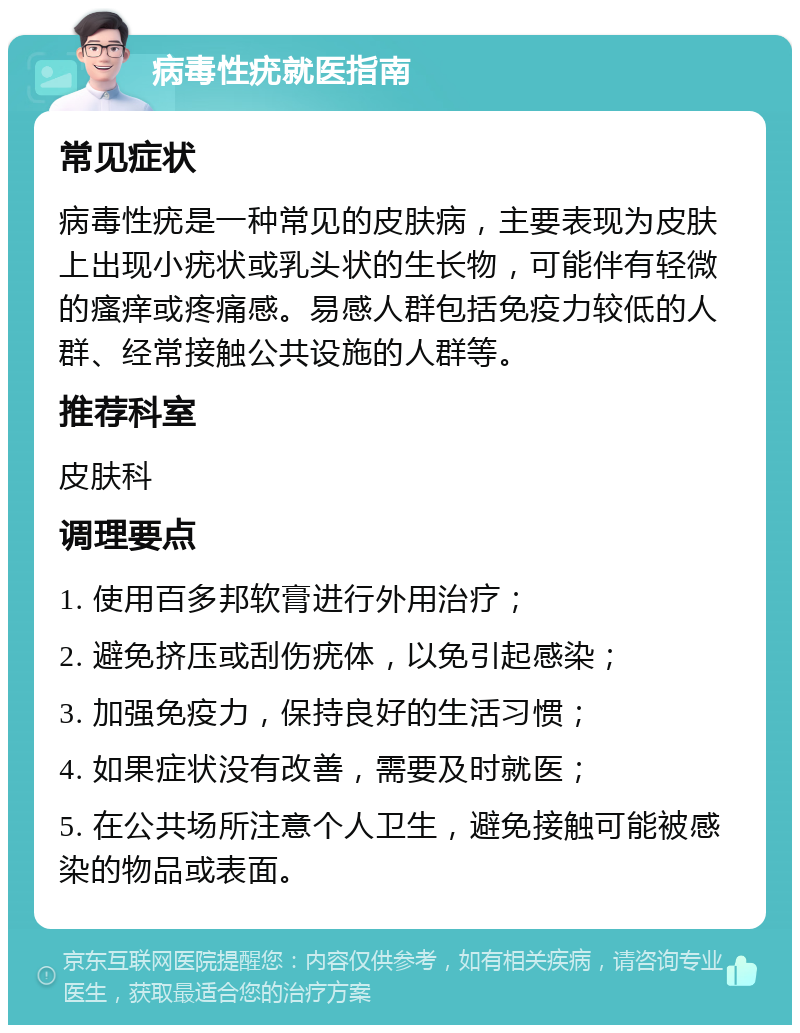 病毒性疣就医指南 常见症状 病毒性疣是一种常见的皮肤病，主要表现为皮肤上出现小疣状或乳头状的生长物，可能伴有轻微的瘙痒或疼痛感。易感人群包括免疫力较低的人群、经常接触公共设施的人群等。 推荐科室 皮肤科 调理要点 1. 使用百多邦软膏进行外用治疗； 2. 避免挤压或刮伤疣体，以免引起感染； 3. 加强免疫力，保持良好的生活习惯； 4. 如果症状没有改善，需要及时就医； 5. 在公共场所注意个人卫生，避免接触可能被感染的物品或表面。