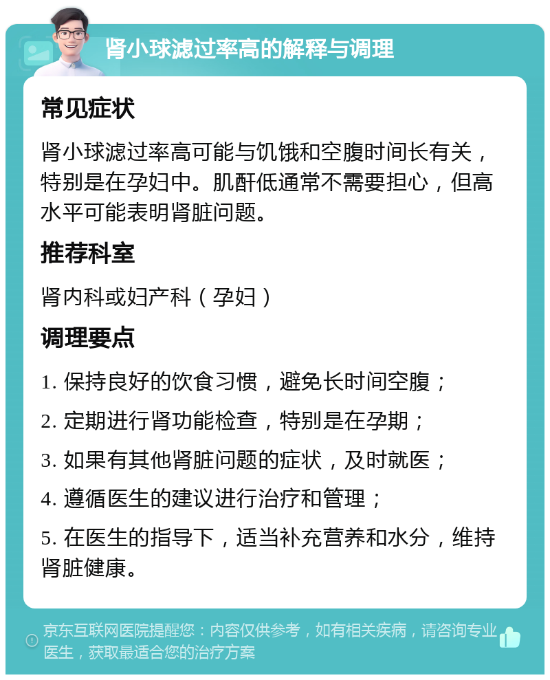 肾小球滤过率高的解释与调理 常见症状 肾小球滤过率高可能与饥饿和空腹时间长有关，特别是在孕妇中。肌酐低通常不需要担心，但高水平可能表明肾脏问题。 推荐科室 肾内科或妇产科（孕妇） 调理要点 1. 保持良好的饮食习惯，避免长时间空腹； 2. 定期进行肾功能检查，特别是在孕期； 3. 如果有其他肾脏问题的症状，及时就医； 4. 遵循医生的建议进行治疗和管理； 5. 在医生的指导下，适当补充营养和水分，维持肾脏健康。