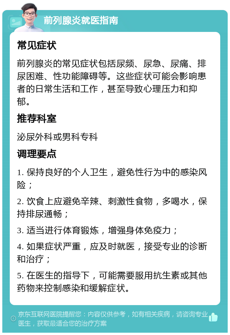 前列腺炎就医指南 常见症状 前列腺炎的常见症状包括尿频、尿急、尿痛、排尿困难、性功能障碍等。这些症状可能会影响患者的日常生活和工作，甚至导致心理压力和抑郁。 推荐科室 泌尿外科或男科专科 调理要点 1. 保持良好的个人卫生，避免性行为中的感染风险； 2. 饮食上应避免辛辣、刺激性食物，多喝水，保持排尿通畅； 3. 适当进行体育锻炼，增强身体免疫力； 4. 如果症状严重，应及时就医，接受专业的诊断和治疗； 5. 在医生的指导下，可能需要服用抗生素或其他药物来控制感染和缓解症状。