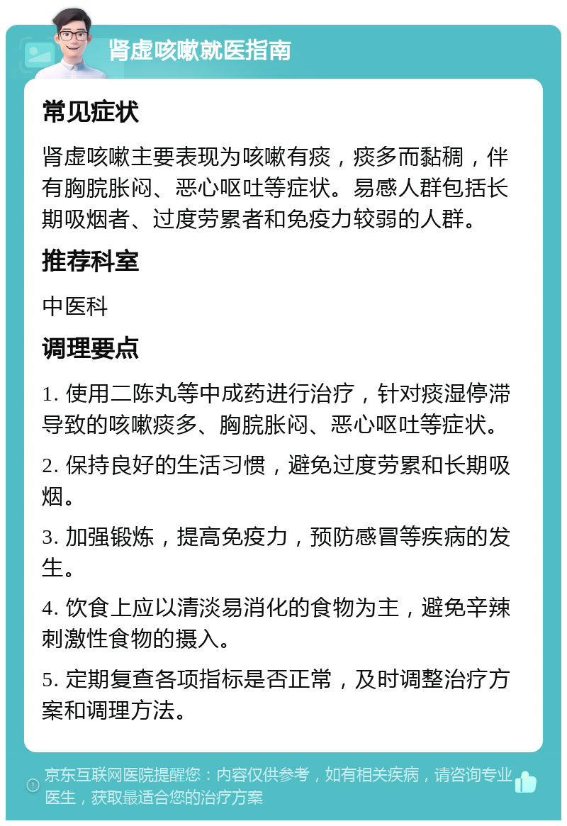 肾虚咳嗽就医指南 常见症状 肾虚咳嗽主要表现为咳嗽有痰，痰多而黏稠，伴有胸脘胀闷、恶心呕吐等症状。易感人群包括长期吸烟者、过度劳累者和免疫力较弱的人群。 推荐科室 中医科 调理要点 1. 使用二陈丸等中成药进行治疗，针对痰湿停滞导致的咳嗽痰多、胸脘胀闷、恶心呕吐等症状。 2. 保持良好的生活习惯，避免过度劳累和长期吸烟。 3. 加强锻炼，提高免疫力，预防感冒等疾病的发生。 4. 饮食上应以清淡易消化的食物为主，避免辛辣刺激性食物的摄入。 5. 定期复查各项指标是否正常，及时调整治疗方案和调理方法。