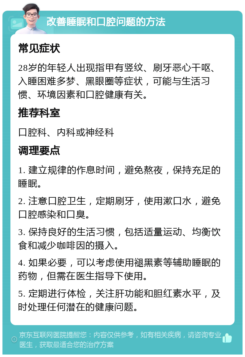 改善睡眠和口腔问题的方法 常见症状 28岁的年轻人出现指甲有竖纹、刷牙恶心干呕、入睡困难多梦、黑眼圈等症状，可能与生活习惯、环境因素和口腔健康有关。 推荐科室 口腔科、内科或神经科 调理要点 1. 建立规律的作息时间，避免熬夜，保持充足的睡眠。 2. 注意口腔卫生，定期刷牙，使用漱口水，避免口腔感染和口臭。 3. 保持良好的生活习惯，包括适量运动、均衡饮食和减少咖啡因的摄入。 4. 如果必要，可以考虑使用褪黑素等辅助睡眠的药物，但需在医生指导下使用。 5. 定期进行体检，关注肝功能和胆红素水平，及时处理任何潜在的健康问题。