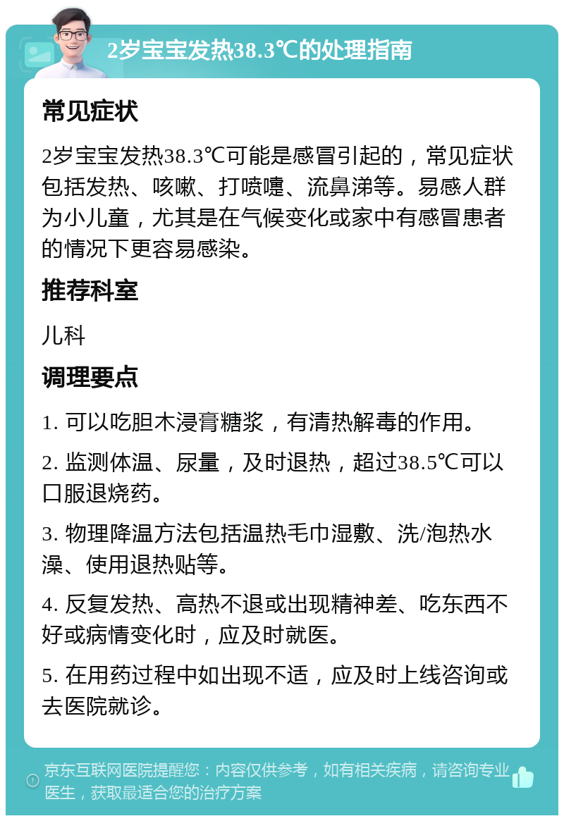 2岁宝宝发热38.3℃的处理指南 常见症状 2岁宝宝发热38.3℃可能是感冒引起的，常见症状包括发热、咳嗽、打喷嚏、流鼻涕等。易感人群为小儿童，尤其是在气候变化或家中有感冒患者的情况下更容易感染。 推荐科室 儿科 调理要点 1. 可以吃胆木浸膏糖浆，有清热解毒的作用。 2. 监测体温、尿量，及时退热，超过38.5℃可以口服退烧药。 3. 物理降温方法包括温热毛巾湿敷、洗/泡热水澡、使用退热贴等。 4. 反复发热、高热不退或出现精神差、吃东西不好或病情变化时，应及时就医。 5. 在用药过程中如出现不适，应及时上线咨询或去医院就诊。