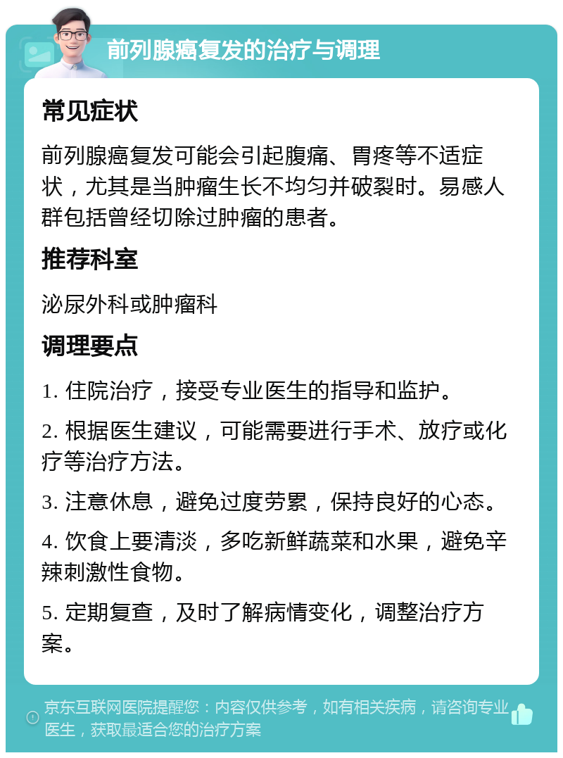 前列腺癌复发的治疗与调理 常见症状 前列腺癌复发可能会引起腹痛、胃疼等不适症状，尤其是当肿瘤生长不均匀并破裂时。易感人群包括曾经切除过肿瘤的患者。 推荐科室 泌尿外科或肿瘤科 调理要点 1. 住院治疗，接受专业医生的指导和监护。 2. 根据医生建议，可能需要进行手术、放疗或化疗等治疗方法。 3. 注意休息，避免过度劳累，保持良好的心态。 4. 饮食上要清淡，多吃新鲜蔬菜和水果，避免辛辣刺激性食物。 5. 定期复查，及时了解病情变化，调整治疗方案。