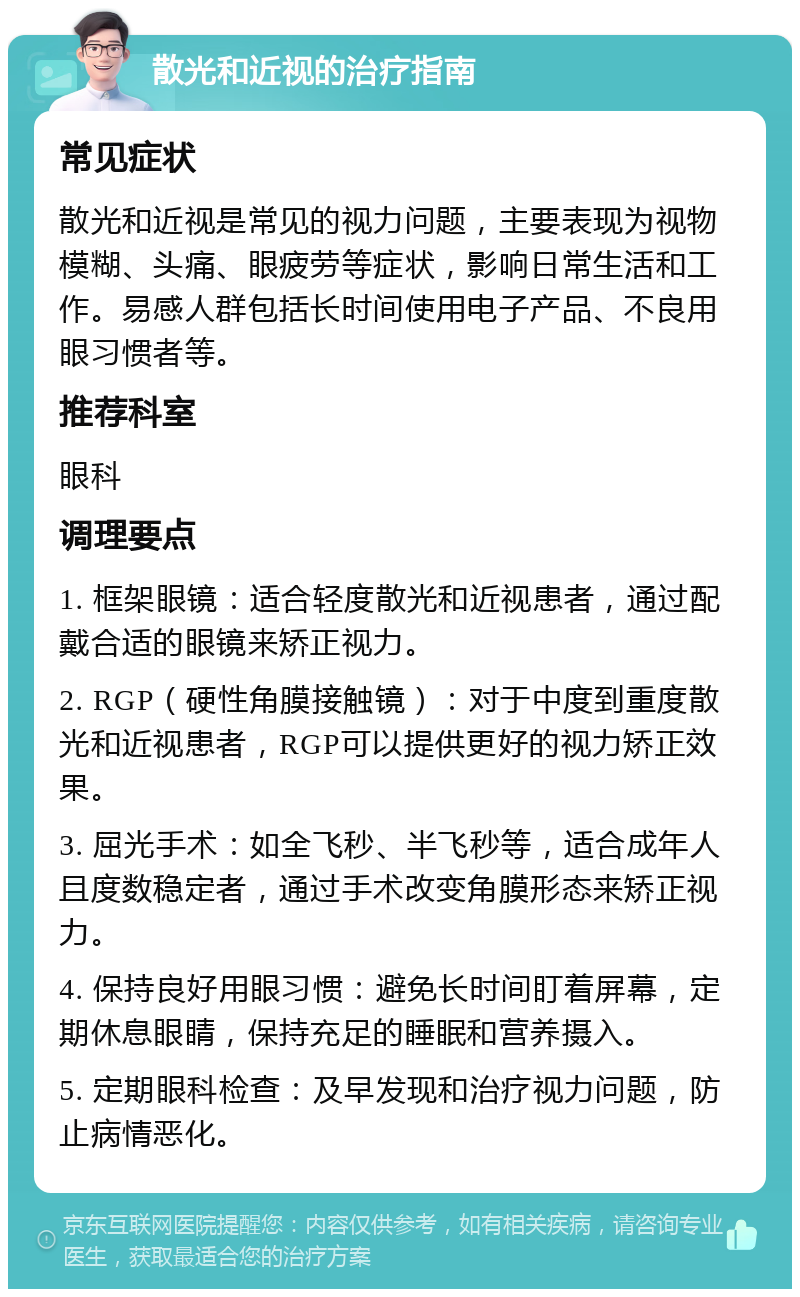 散光和近视的治疗指南 常见症状 散光和近视是常见的视力问题，主要表现为视物模糊、头痛、眼疲劳等症状，影响日常生活和工作。易感人群包括长时间使用电子产品、不良用眼习惯者等。 推荐科室 眼科 调理要点 1. 框架眼镜：适合轻度散光和近视患者，通过配戴合适的眼镜来矫正视力。 2. RGP（硬性角膜接触镜）：对于中度到重度散光和近视患者，RGP可以提供更好的视力矫正效果。 3. 屈光手术：如全飞秒、半飞秒等，适合成年人且度数稳定者，通过手术改变角膜形态来矫正视力。 4. 保持良好用眼习惯：避免长时间盯着屏幕，定期休息眼睛，保持充足的睡眠和营养摄入。 5. 定期眼科检查：及早发现和治疗视力问题，防止病情恶化。