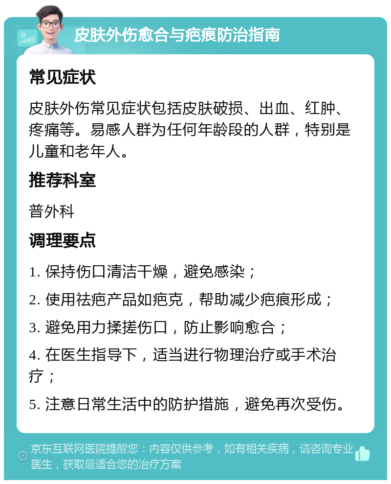 皮肤外伤愈合与疤痕防治指南 常见症状 皮肤外伤常见症状包括皮肤破损、出血、红肿、疼痛等。易感人群为任何年龄段的人群，特别是儿童和老年人。 推荐科室 普外科 调理要点 1. 保持伤口清洁干燥，避免感染； 2. 使用祛疤产品如疤克，帮助减少疤痕形成； 3. 避免用力揉搓伤口，防止影响愈合； 4. 在医生指导下，适当进行物理治疗或手术治疗； 5. 注意日常生活中的防护措施，避免再次受伤。