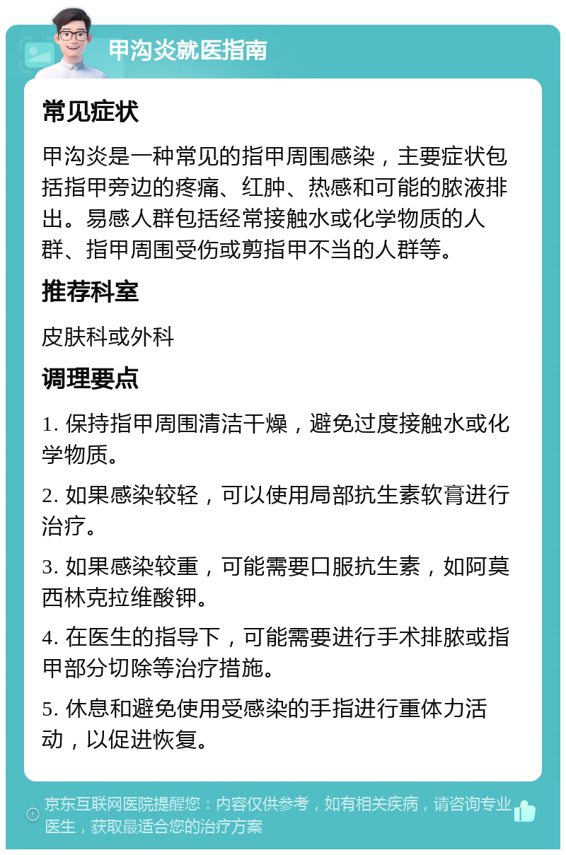 甲沟炎就医指南 常见症状 甲沟炎是一种常见的指甲周围感染，主要症状包括指甲旁边的疼痛、红肿、热感和可能的脓液排出。易感人群包括经常接触水或化学物质的人群、指甲周围受伤或剪指甲不当的人群等。 推荐科室 皮肤科或外科 调理要点 1. 保持指甲周围清洁干燥，避免过度接触水或化学物质。 2. 如果感染较轻，可以使用局部抗生素软膏进行治疗。 3. 如果感染较重，可能需要口服抗生素，如阿莫西林克拉维酸钾。 4. 在医生的指导下，可能需要进行手术排脓或指甲部分切除等治疗措施。 5. 休息和避免使用受感染的手指进行重体力活动，以促进恢复。