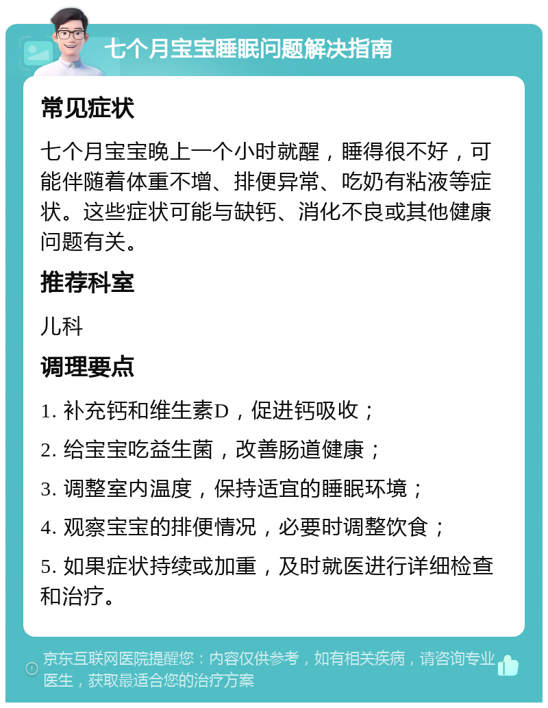 七个月宝宝睡眠问题解决指南 常见症状 七个月宝宝晚上一个小时就醒，睡得很不好，可能伴随着体重不增、排便异常、吃奶有粘液等症状。这些症状可能与缺钙、消化不良或其他健康问题有关。 推荐科室 儿科 调理要点 1. 补充钙和维生素D，促进钙吸收； 2. 给宝宝吃益生菌，改善肠道健康； 3. 调整室内温度，保持适宜的睡眠环境； 4. 观察宝宝的排便情况，必要时调整饮食； 5. 如果症状持续或加重，及时就医进行详细检查和治疗。