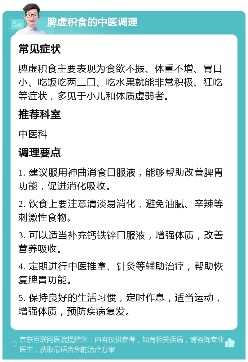 脾虚积食的中医调理 常见症状 脾虚积食主要表现为食欲不振、体重不增、胃口小、吃饭吃两三口、吃水果就能非常积极、狂吃等症状，多见于小儿和体质虚弱者。 推荐科室 中医科 调理要点 1. 建议服用神曲消食口服液，能够帮助改善脾胃功能，促进消化吸收。 2. 饮食上要注意清淡易消化，避免油腻、辛辣等刺激性食物。 3. 可以适当补充钙铁锌口服液，增强体质，改善营养吸收。 4. 定期进行中医推拿、针灸等辅助治疗，帮助恢复脾胃功能。 5. 保持良好的生活习惯，定时作息，适当运动，增强体质，预防疾病复发。