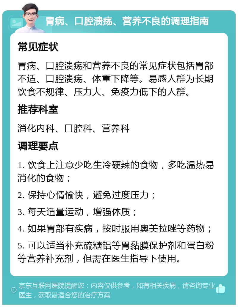 胃病、口腔溃疡、营养不良的调理指南 常见症状 胃病、口腔溃疡和营养不良的常见症状包括胃部不适、口腔溃疡、体重下降等。易感人群为长期饮食不规律、压力大、免疫力低下的人群。 推荐科室 消化内科、口腔科、营养科 调理要点 1. 饮食上注意少吃生冷硬辣的食物，多吃温热易消化的食物； 2. 保持心情愉快，避免过度压力； 3. 每天适量运动，增强体质； 4. 如果胃部有疾病，按时服用奥美拉唑等药物； 5. 可以适当补充硫糖铝等胃黏膜保护剂和蛋白粉等营养补充剂，但需在医生指导下使用。