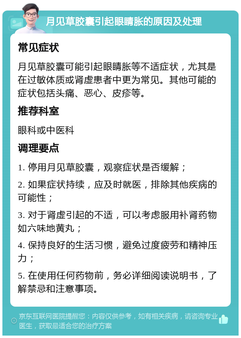 月见草胶囊引起眼睛胀的原因及处理 常见症状 月见草胶囊可能引起眼睛胀等不适症状，尤其是在过敏体质或肾虚患者中更为常见。其他可能的症状包括头痛、恶心、皮疹等。 推荐科室 眼科或中医科 调理要点 1. 停用月见草胶囊，观察症状是否缓解； 2. 如果症状持续，应及时就医，排除其他疾病的可能性； 3. 对于肾虚引起的不适，可以考虑服用补肾药物如六味地黄丸； 4. 保持良好的生活习惯，避免过度疲劳和精神压力； 5. 在使用任何药物前，务必详细阅读说明书，了解禁忌和注意事项。