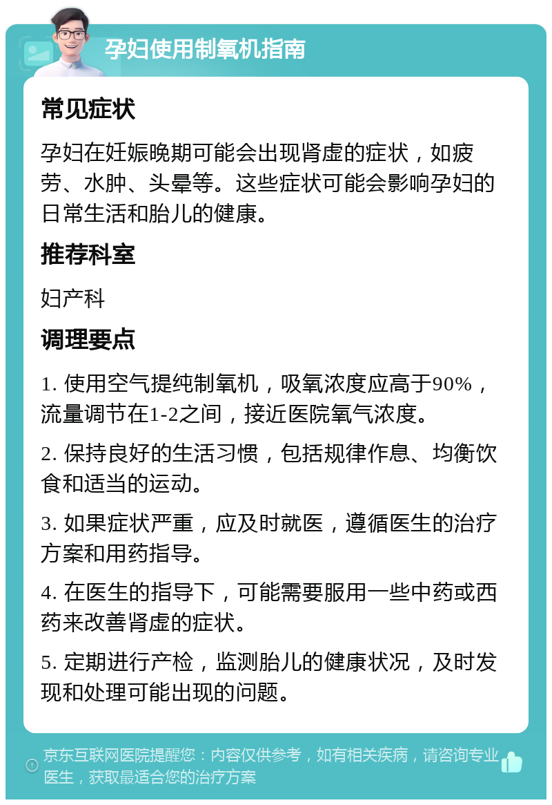 孕妇使用制氧机指南 常见症状 孕妇在妊娠晚期可能会出现肾虚的症状，如疲劳、水肿、头晕等。这些症状可能会影响孕妇的日常生活和胎儿的健康。 推荐科室 妇产科 调理要点 1. 使用空气提纯制氧机，吸氧浓度应高于90%，流量调节在1-2之间，接近医院氧气浓度。 2. 保持良好的生活习惯，包括规律作息、均衡饮食和适当的运动。 3. 如果症状严重，应及时就医，遵循医生的治疗方案和用药指导。 4. 在医生的指导下，可能需要服用一些中药或西药来改善肾虚的症状。 5. 定期进行产检，监测胎儿的健康状况，及时发现和处理可能出现的问题。