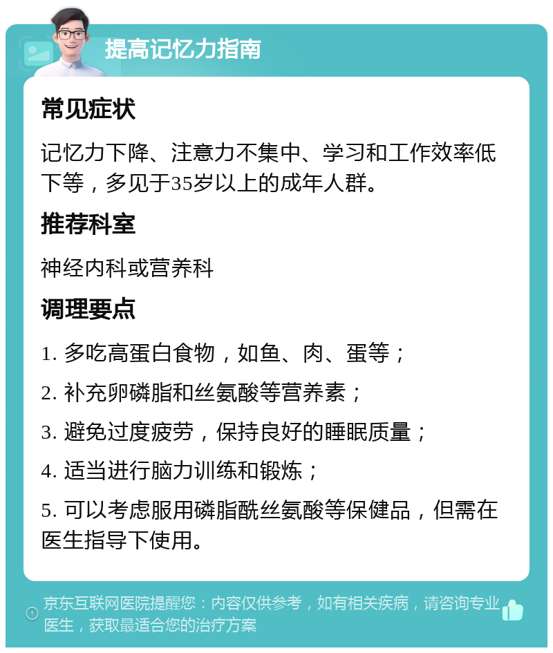 提高记忆力指南 常见症状 记忆力下降、注意力不集中、学习和工作效率低下等，多见于35岁以上的成年人群。 推荐科室 神经内科或营养科 调理要点 1. 多吃高蛋白食物，如鱼、肉、蛋等； 2. 补充卵磷脂和丝氨酸等营养素； 3. 避免过度疲劳，保持良好的睡眠质量； 4. 适当进行脑力训练和锻炼； 5. 可以考虑服用磷脂酰丝氨酸等保健品，但需在医生指导下使用。