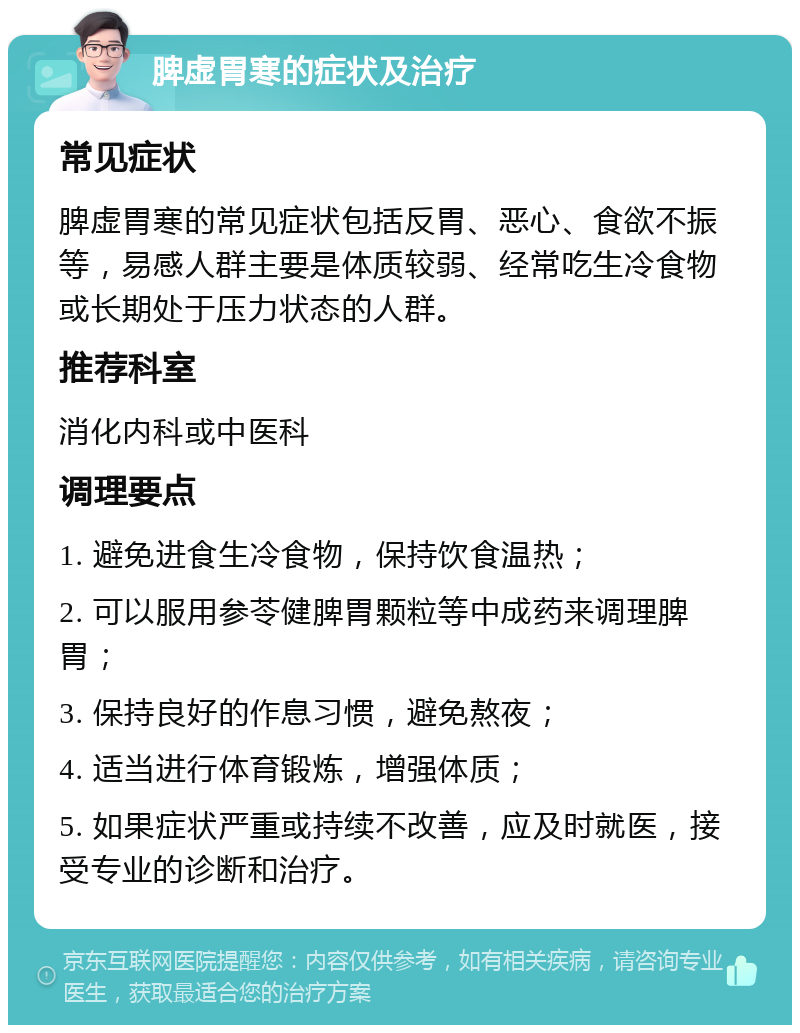 脾虚胃寒的症状及治疗 常见症状 脾虚胃寒的常见症状包括反胃、恶心、食欲不振等，易感人群主要是体质较弱、经常吃生冷食物或长期处于压力状态的人群。 推荐科室 消化内科或中医科 调理要点 1. 避免进食生冷食物，保持饮食温热； 2. 可以服用参苓健脾胃颗粒等中成药来调理脾胃； 3. 保持良好的作息习惯，避免熬夜； 4. 适当进行体育锻炼，增强体质； 5. 如果症状严重或持续不改善，应及时就医，接受专业的诊断和治疗。