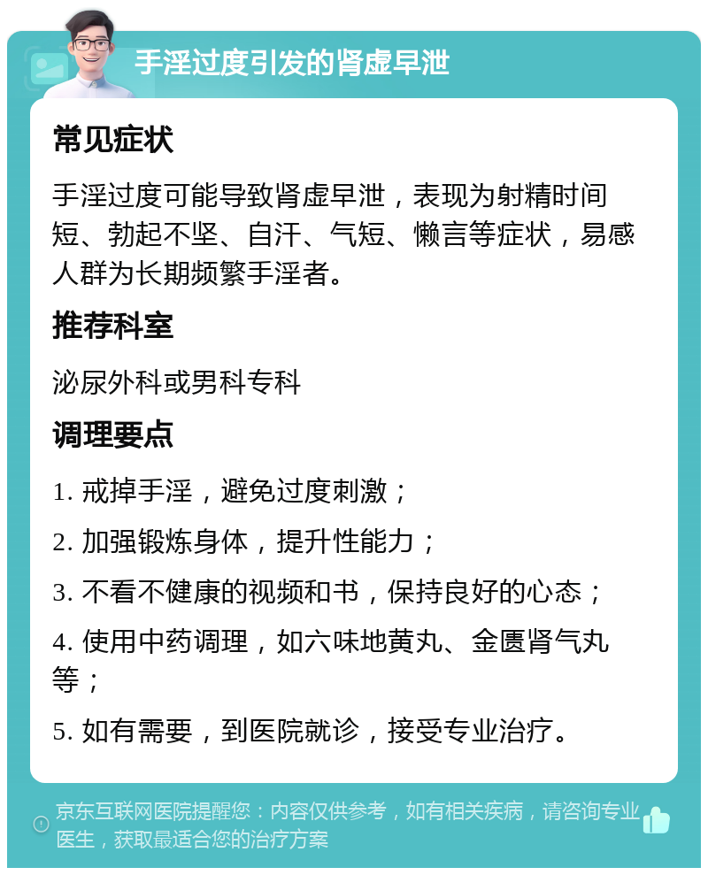 手淫过度引发的肾虚早泄 常见症状 手淫过度可能导致肾虚早泄，表现为射精时间短、勃起不坚、自汗、气短、懒言等症状，易感人群为长期频繁手淫者。 推荐科室 泌尿外科或男科专科 调理要点 1. 戒掉手淫，避免过度刺激； 2. 加强锻炼身体，提升性能力； 3. 不看不健康的视频和书，保持良好的心态； 4. 使用中药调理，如六味地黄丸、金匮肾气丸等； 5. 如有需要，到医院就诊，接受专业治疗。