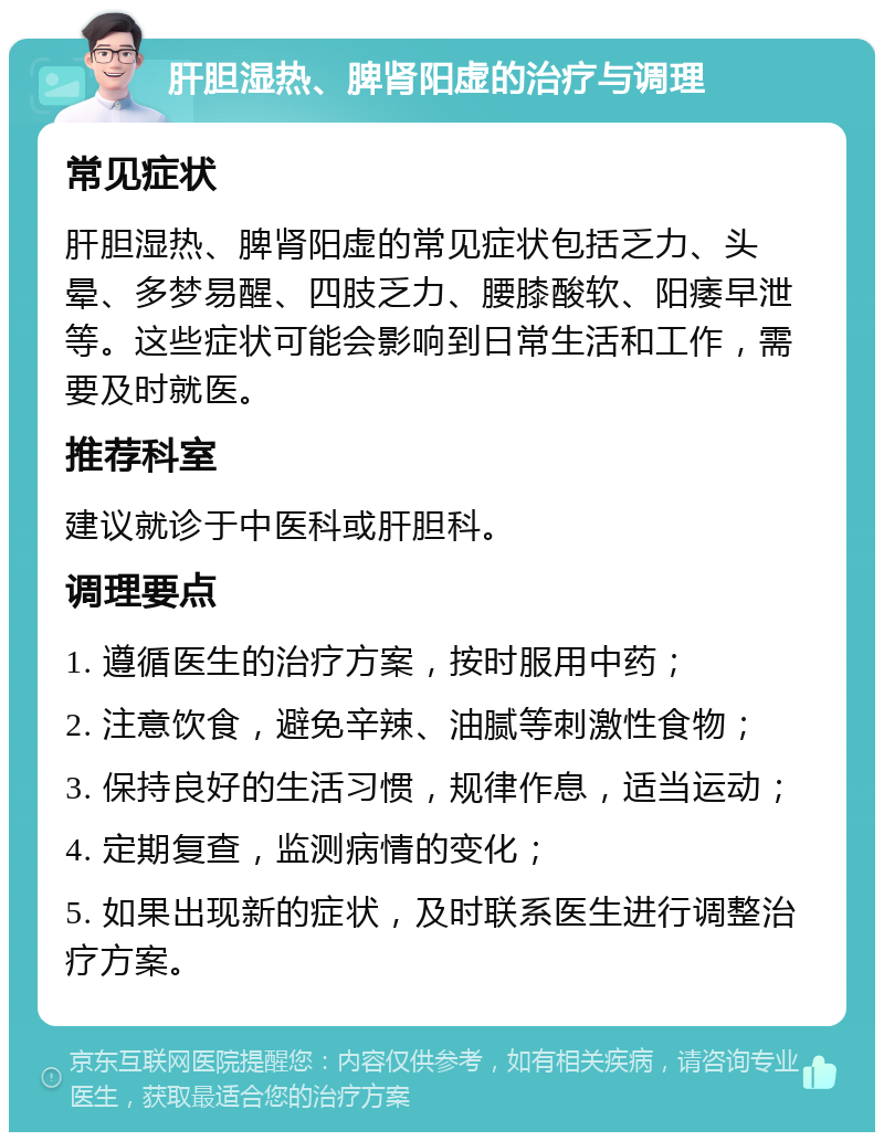 肝胆湿热、脾肾阳虚的治疗与调理 常见症状 肝胆湿热、脾肾阳虚的常见症状包括乏力、头晕、多梦易醒、四肢乏力、腰膝酸软、阳痿早泄等。这些症状可能会影响到日常生活和工作，需要及时就医。 推荐科室 建议就诊于中医科或肝胆科。 调理要点 1. 遵循医生的治疗方案，按时服用中药； 2. 注意饮食，避免辛辣、油腻等刺激性食物； 3. 保持良好的生活习惯，规律作息，适当运动； 4. 定期复查，监测病情的变化； 5. 如果出现新的症状，及时联系医生进行调整治疗方案。