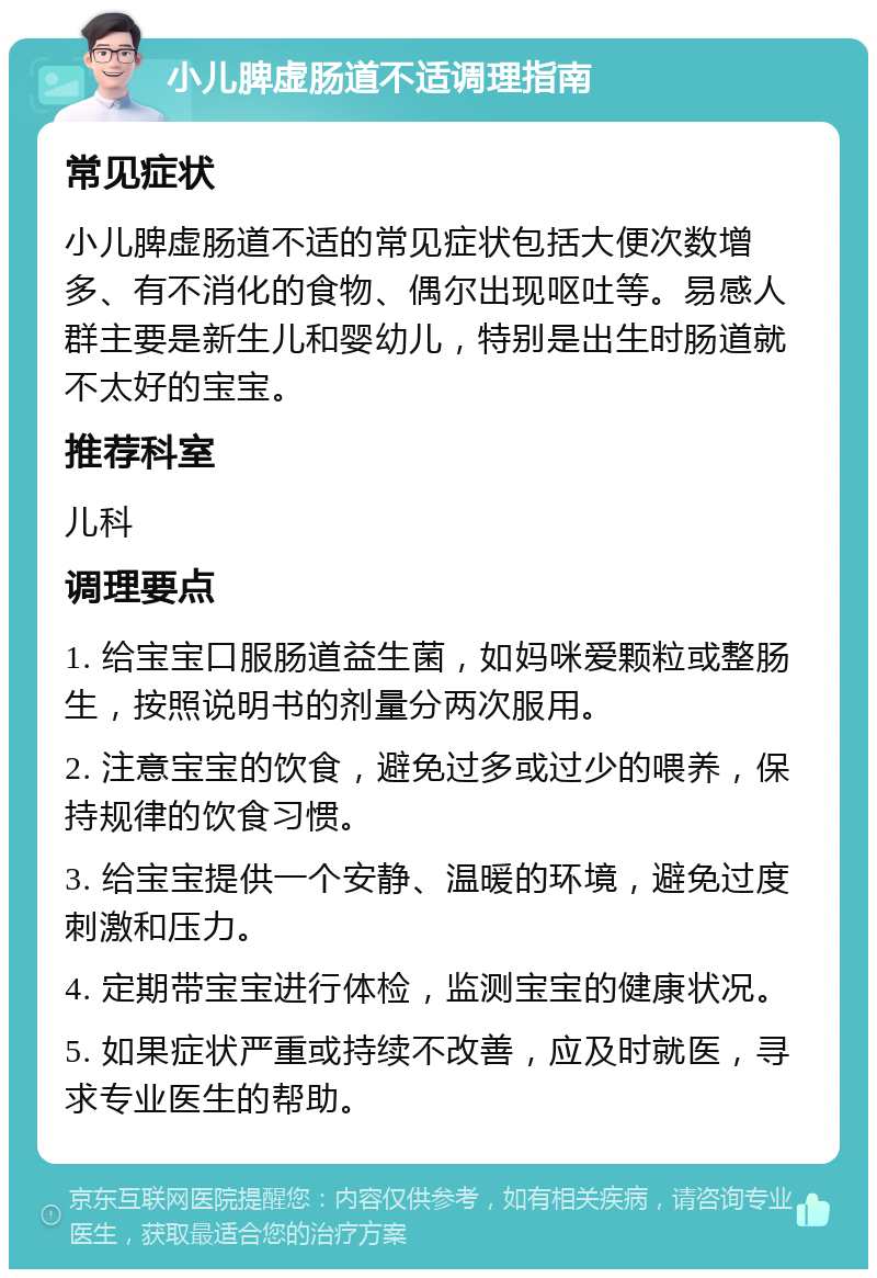 小儿脾虚肠道不适调理指南 常见症状 小儿脾虚肠道不适的常见症状包括大便次数增多、有不消化的食物、偶尔出现呕吐等。易感人群主要是新生儿和婴幼儿，特别是出生时肠道就不太好的宝宝。 推荐科室 儿科 调理要点 1. 给宝宝口服肠道益生菌，如妈咪爱颗粒或整肠生，按照说明书的剂量分两次服用。 2. 注意宝宝的饮食，避免过多或过少的喂养，保持规律的饮食习惯。 3. 给宝宝提供一个安静、温暖的环境，避免过度刺激和压力。 4. 定期带宝宝进行体检，监测宝宝的健康状况。 5. 如果症状严重或持续不改善，应及时就医，寻求专业医生的帮助。