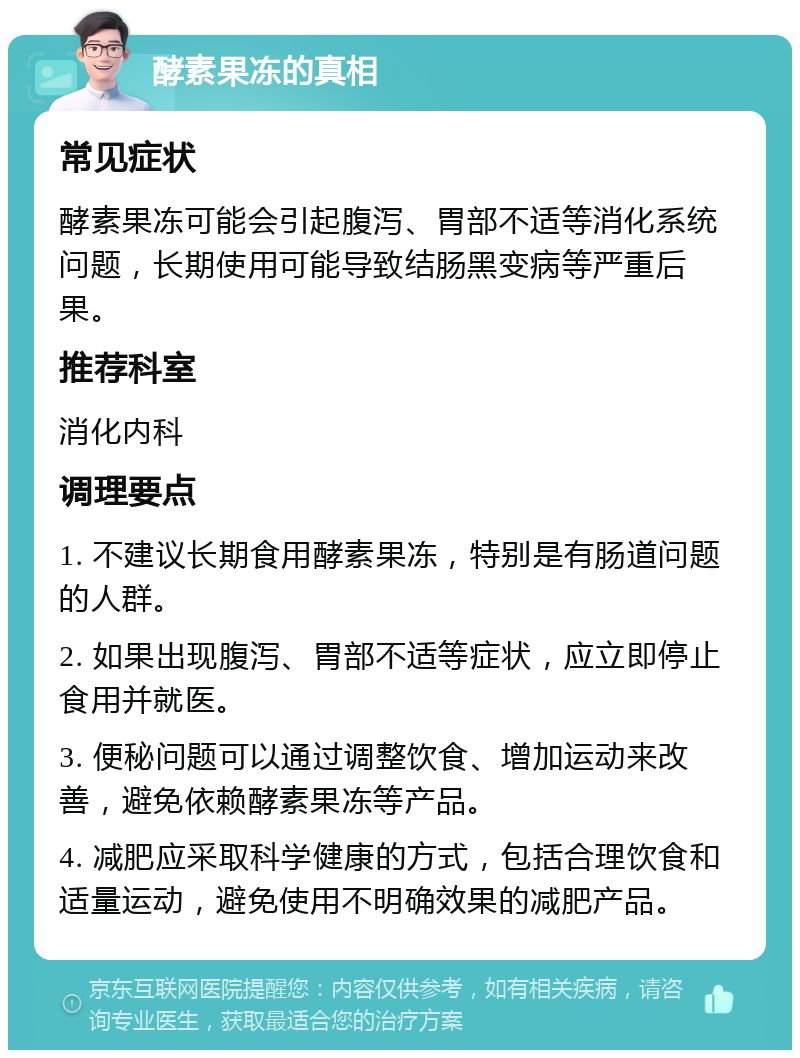 酵素果冻的真相 常见症状 酵素果冻可能会引起腹泻、胃部不适等消化系统问题，长期使用可能导致结肠黑变病等严重后果。 推荐科室 消化内科 调理要点 1. 不建议长期食用酵素果冻，特别是有肠道问题的人群。 2. 如果出现腹泻、胃部不适等症状，应立即停止食用并就医。 3. 便秘问题可以通过调整饮食、增加运动来改善，避免依赖酵素果冻等产品。 4. 减肥应采取科学健康的方式，包括合理饮食和适量运动，避免使用不明确效果的减肥产品。