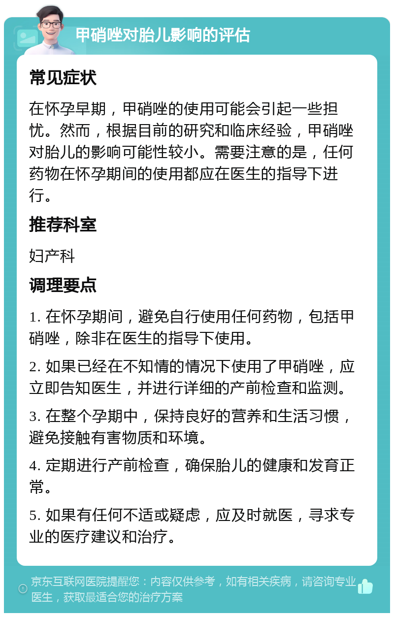 甲硝唑对胎儿影响的评估 常见症状 在怀孕早期，甲硝唑的使用可能会引起一些担忧。然而，根据目前的研究和临床经验，甲硝唑对胎儿的影响可能性较小。需要注意的是，任何药物在怀孕期间的使用都应在医生的指导下进行。 推荐科室 妇产科 调理要点 1. 在怀孕期间，避免自行使用任何药物，包括甲硝唑，除非在医生的指导下使用。 2. 如果已经在不知情的情况下使用了甲硝唑，应立即告知医生，并进行详细的产前检查和监测。 3. 在整个孕期中，保持良好的营养和生活习惯，避免接触有害物质和环境。 4. 定期进行产前检查，确保胎儿的健康和发育正常。 5. 如果有任何不适或疑虑，应及时就医，寻求专业的医疗建议和治疗。