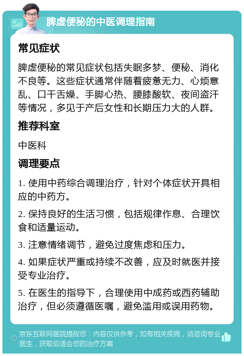 脾虚便秘的中医调理指南 常见症状 脾虚便秘的常见症状包括失眠多梦、便秘、消化不良等。这些症状通常伴随着疲惫无力、心烦意乱、口干舌燥、手脚心热、腰膝酸软、夜间盗汗等情况，多见于产后女性和长期压力大的人群。 推荐科室 中医科 调理要点 1. 使用中药综合调理治疗，针对个体症状开具相应的中药方。 2. 保持良好的生活习惯，包括规律作息、合理饮食和适量运动。 3. 注意情绪调节，避免过度焦虑和压力。 4. 如果症状严重或持续不改善，应及时就医并接受专业治疗。 5. 在医生的指导下，合理使用中成药或西药辅助治疗，但必须遵循医嘱，避免滥用或误用药物。