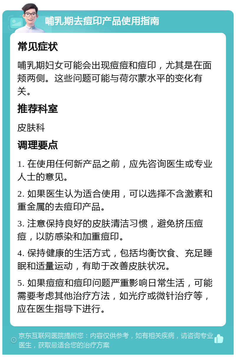 哺乳期去痘印产品使用指南 常见症状 哺乳期妇女可能会出现痘痘和痘印，尤其是在面颊两侧。这些问题可能与荷尔蒙水平的变化有关。 推荐科室 皮肤科 调理要点 1. 在使用任何新产品之前，应先咨询医生或专业人士的意见。 2. 如果医生认为适合使用，可以选择不含激素和重金属的去痘印产品。 3. 注意保持良好的皮肤清洁习惯，避免挤压痘痘，以防感染和加重痘印。 4. 保持健康的生活方式，包括均衡饮食、充足睡眠和适量运动，有助于改善皮肤状况。 5. 如果痘痘和痘印问题严重影响日常生活，可能需要考虑其他治疗方法，如光疗或微针治疗等，应在医生指导下进行。