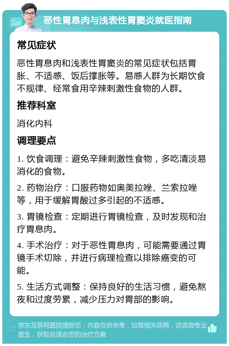 恶性胃息肉与浅表性胃窦炎就医指南 常见症状 恶性胃息肉和浅表性胃窦炎的常见症状包括胃胀、不适感、饭后撑胀等。易感人群为长期饮食不规律、经常食用辛辣刺激性食物的人群。 推荐科室 消化内科 调理要点 1. 饮食调理：避免辛辣刺激性食物，多吃清淡易消化的食物。 2. 药物治疗：口服药物如奥美拉唑、兰索拉唑等，用于缓解胃酸过多引起的不适感。 3. 胃镜检查：定期进行胃镜检查，及时发现和治疗胃息肉。 4. 手术治疗：对于恶性胃息肉，可能需要通过胃镜手术切除，并进行病理检查以排除癌变的可能。 5. 生活方式调整：保持良好的生活习惯，避免熬夜和过度劳累，减少压力对胃部的影响。