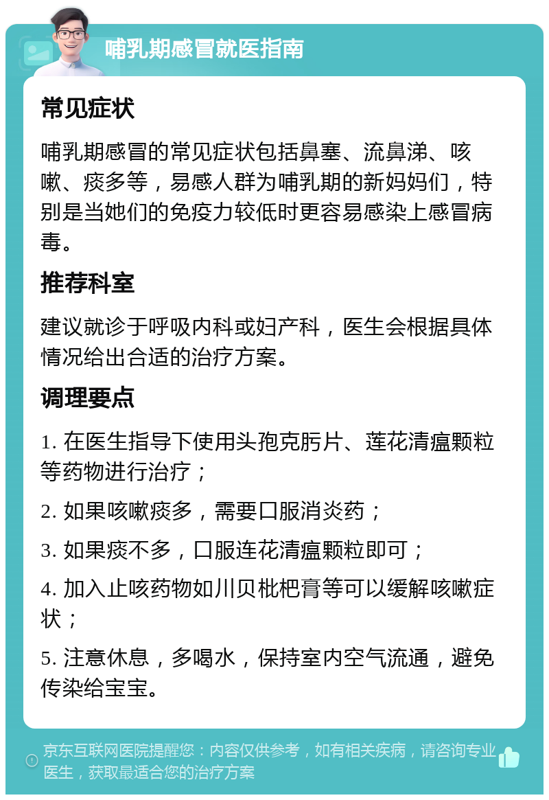 哺乳期感冒就医指南 常见症状 哺乳期感冒的常见症状包括鼻塞、流鼻涕、咳嗽、痰多等，易感人群为哺乳期的新妈妈们，特别是当她们的免疫力较低时更容易感染上感冒病毒。 推荐科室 建议就诊于呼吸内科或妇产科，医生会根据具体情况给出合适的治疗方案。 调理要点 1. 在医生指导下使用头孢克肟片、莲花清瘟颗粒等药物进行治疗； 2. 如果咳嗽痰多，需要口服消炎药； 3. 如果痰不多，口服连花清瘟颗粒即可； 4. 加入止咳药物如川贝枇杷膏等可以缓解咳嗽症状； 5. 注意休息，多喝水，保持室内空气流通，避免传染给宝宝。