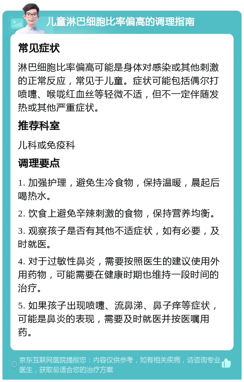 儿童淋巴细胞比率偏高的调理指南 常见症状 淋巴细胞比率偏高可能是身体对感染或其他刺激的正常反应，常见于儿童。症状可能包括偶尔打喷嚏、喉咙红血丝等轻微不适，但不一定伴随发热或其他严重症状。 推荐科室 儿科或免疫科 调理要点 1. 加强护理，避免生冷食物，保持温暖，晨起后喝热水。 2. 饮食上避免辛辣刺激的食物，保持营养均衡。 3. 观察孩子是否有其他不适症状，如有必要，及时就医。 4. 对于过敏性鼻炎，需要按照医生的建议使用外用药物，可能需要在健康时期也维持一段时间的治疗。 5. 如果孩子出现喷嚏、流鼻涕、鼻子痒等症状，可能是鼻炎的表现，需要及时就医并按医嘱用药。