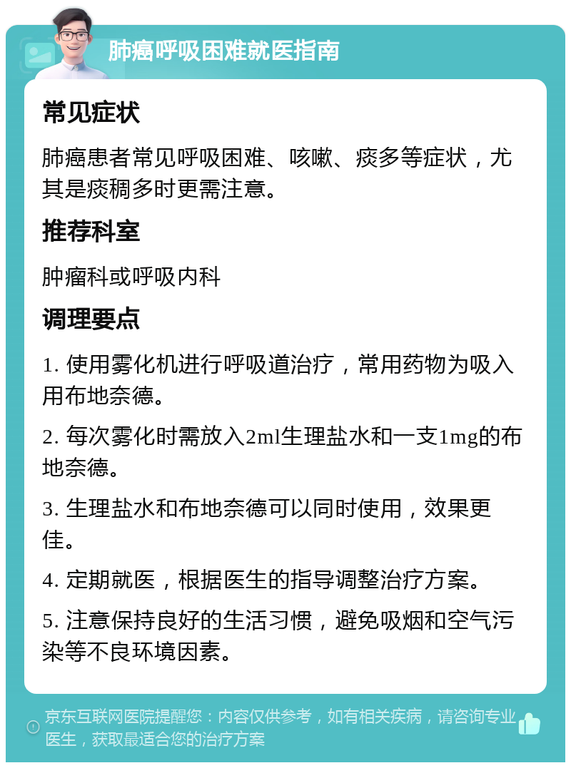 肺癌呼吸困难就医指南 常见症状 肺癌患者常见呼吸困难、咳嗽、痰多等症状，尤其是痰稠多时更需注意。 推荐科室 肿瘤科或呼吸内科 调理要点 1. 使用雾化机进行呼吸道治疗，常用药物为吸入用布地奈德。 2. 每次雾化时需放入2ml生理盐水和一支1mg的布地奈德。 3. 生理盐水和布地奈德可以同时使用，效果更佳。 4. 定期就医，根据医生的指导调整治疗方案。 5. 注意保持良好的生活习惯，避免吸烟和空气污染等不良环境因素。