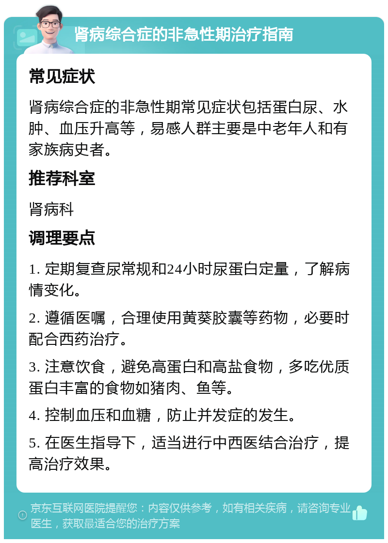 肾病综合症的非急性期治疗指南 常见症状 肾病综合症的非急性期常见症状包括蛋白尿、水肿、血压升高等，易感人群主要是中老年人和有家族病史者。 推荐科室 肾病科 调理要点 1. 定期复查尿常规和24小时尿蛋白定量，了解病情变化。 2. 遵循医嘱，合理使用黄葵胶囊等药物，必要时配合西药治疗。 3. 注意饮食，避免高蛋白和高盐食物，多吃优质蛋白丰富的食物如猪肉、鱼等。 4. 控制血压和血糖，防止并发症的发生。 5. 在医生指导下，适当进行中西医结合治疗，提高治疗效果。