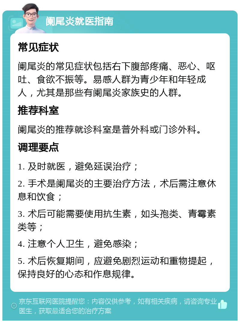 阑尾炎就医指南 常见症状 阑尾炎的常见症状包括右下腹部疼痛、恶心、呕吐、食欲不振等。易感人群为青少年和年轻成人，尤其是那些有阑尾炎家族史的人群。 推荐科室 阑尾炎的推荐就诊科室是普外科或门诊外科。 调理要点 1. 及时就医，避免延误治疗； 2. 手术是阑尾炎的主要治疗方法，术后需注意休息和饮食； 3. 术后可能需要使用抗生素，如头孢类、青霉素类等； 4. 注意个人卫生，避免感染； 5. 术后恢复期间，应避免剧烈运动和重物提起，保持良好的心态和作息规律。