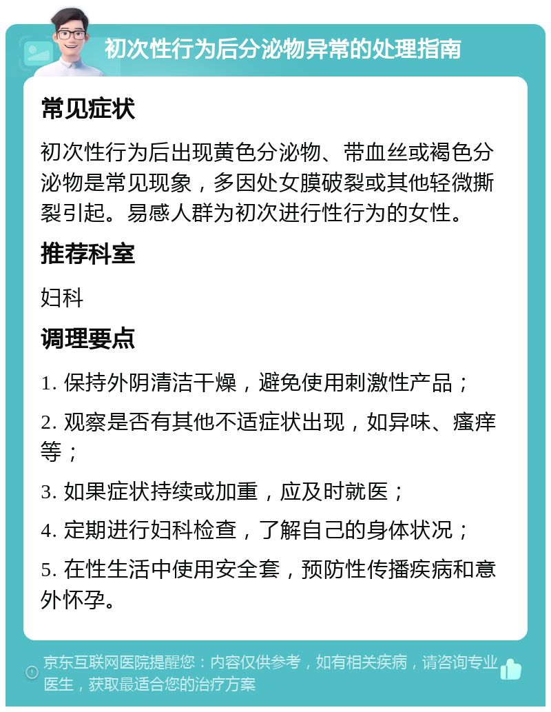 初次性行为后分泌物异常的处理指南 常见症状 初次性行为后出现黄色分泌物、带血丝或褐色分泌物是常见现象，多因处女膜破裂或其他轻微撕裂引起。易感人群为初次进行性行为的女性。 推荐科室 妇科 调理要点 1. 保持外阴清洁干燥，避免使用刺激性产品； 2. 观察是否有其他不适症状出现，如异味、瘙痒等； 3. 如果症状持续或加重，应及时就医； 4. 定期进行妇科检查，了解自己的身体状况； 5. 在性生活中使用安全套，预防性传播疾病和意外怀孕。