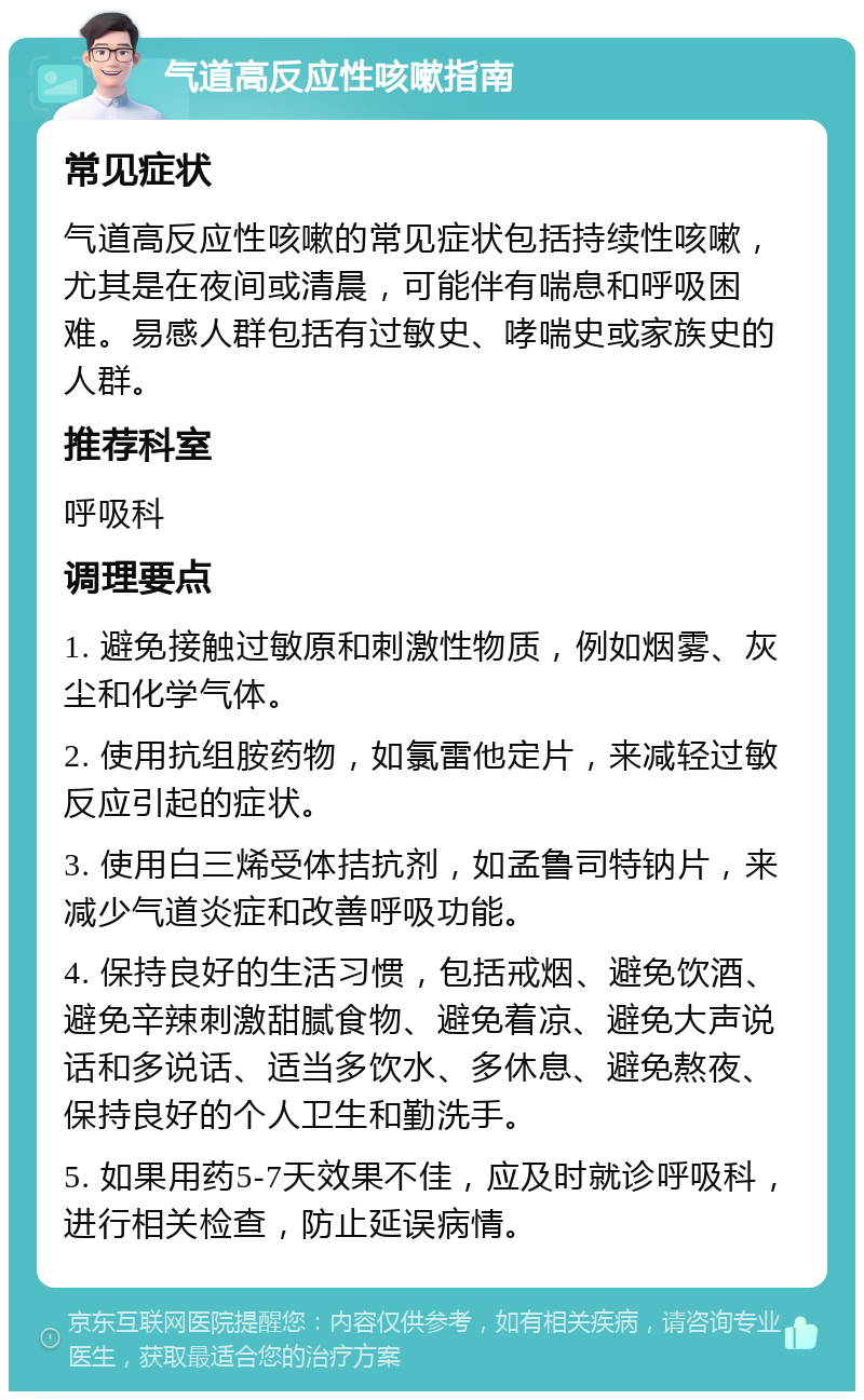 气道高反应性咳嗽指南 常见症状 气道高反应性咳嗽的常见症状包括持续性咳嗽，尤其是在夜间或清晨，可能伴有喘息和呼吸困难。易感人群包括有过敏史、哮喘史或家族史的人群。 推荐科室 呼吸科 调理要点 1. 避免接触过敏原和刺激性物质，例如烟雾、灰尘和化学气体。 2. 使用抗组胺药物，如氯雷他定片，来减轻过敏反应引起的症状。 3. 使用白三烯受体拮抗剂，如孟鲁司特钠片，来减少气道炎症和改善呼吸功能。 4. 保持良好的生活习惯，包括戒烟、避免饮酒、避免辛辣刺激甜腻食物、避免着凉、避免大声说话和多说话、适当多饮水、多休息、避免熬夜、保持良好的个人卫生和勤洗手。 5. 如果用药5-7天效果不佳，应及时就诊呼吸科，进行相关检查，防止延误病情。